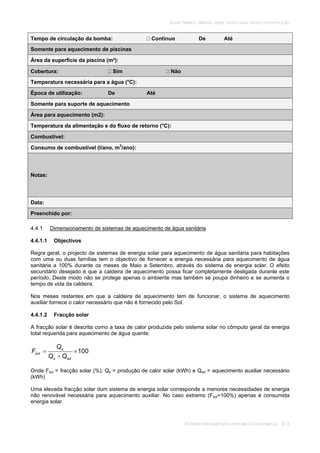 SOLAR TÉRMICO - MANUAL SOBRE TECNOLOGIAS, PROJECTO E INSTALAÇÃO
SISTEMAS PARA HABITAÇÕES PARA UMA OU DUAS FAMÍLIAS 4.13
Tempo de circulação da bomba: Contínuo De Até
Somente para aquecimento de piscinas
Área da superfície da piscina (m²):
Cobertura: Sim Não
Temperatura necessária para a água (°C):
Época de utilização: De Até
Somente para suporte de aquecimento
Área para aquecimento (m2):
Temperatura da alimentação e do fluxo de retorno (°C):
Combustível:
Consumo de combustível (l/ano, m3
/ano):
Notas:
Data:
Preenchido por:
4.4.1 Dimensionamento de sistemas de aquecimento de água sanitária
4.4.1.1 Objectivos
Regra geral, o projecto de sistemas de energia solar para aquecimento de água sanitária para habitações
com uma ou duas famílias tem o objectivo de fornecer a energia necessária para aquecimento de água
sanitária a 100% durante os meses de Maio a Setembro, através do sistema de energia solar. O efeito
secundário desejado é que a caldeira de aquecimento possa ficar completamente desligada durante este
período. Deste modo não se protege apenas o ambiente mas também se poupa dinheiro e se aumenta o
tempo de vida da caldeira.
Nos meses restantes em que a caldeira de aquecimento tem de funcionar, o sistema de aquecimento
auxiliar fornece o calor necessário que não é fornecido pelo Sol.
4.4.1.2 Fracção solar
A fracção solar é descrita como a taxa de calor produzida pelo sistema solar no cômputo geral da energia
total requerida para aquecimento de água quente.
100
ads
s
sol
QQ
Q
F
Onde Fsol = fracção solar (%), Qs = produção de calor solar (kWh) e Qad = aquecimento auxiliar necessário
(kWh)
Uma elevada fracção solar dum sistema de energia solar corresponde a menores necessidades de energia
não renovável necessária para aquecimento auxiliar. No caso extremo (Fsol=100%) apenas é consumida
energia solar.
 