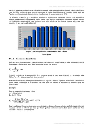 SOLAR TÉRMICO - MANUAL SOBRE TECNOLOGIAS, PROJECTO E INSTALAÇÃO
SISTEMAS PARA HABITAÇÕES PARA UMA OU DUAS FAMÍLIAS 4.14
Na figura seguinte apresenta-se a fracção solar mensal para um sistema solar térmico. Verifica-se que no
caso de 100% de fracção solar durante os meses de maior disponibilidade de radiação, desde Maio até
Agosto, permite que esteja disponível uma fracção anual de aproximadamente 60%.
Um aumento na fracção, p.e. através do aumento da superfície de colectores, conduz a um excesso de
energia disponível para os meses de Verão. Nesse caso, não só haveria uma resistência térmica elevada
nos colectores (estagnação), mas também uma baixa eficiência do sistema (custos adicionais mais
elevados do que a produção adicional).
Figura 4.29 - Fracção solar para cada mês para Lisboa
Fonte: Digal
4.4.1.3 Desempenho dos sistemas
A eficiência do sistema dá-nos a taxa da produção de calor solar, para a irradiação solar global na superfície
do absorsor, relativamente a um dado período de tempo, p.e. um ano.
100
AI
Q
E
g
s
s
Onde ES = eficiência do sistema (%), Qs = produção anual de calor solar (kWh/a), Ig = irradiação solar
(kWh/m²a) e A = área da superfície absorsora (m²)
A eficiência descreve o desempenho do sistema, ou seja, se a área da superfície do absorsor e a irradiação
forem dados conhecidos e a produção de calor solar for medida a eficiência do sistema pode ser
determinada.
Exemplo:
Área da superfície do absorsor = 6 m²
Ig = 1.000 kWh/m²a
Qs = 2.100 kWh/a
%35100
6.1000
..2100
22
2
mmkWh
amkWh
Es
Se a fracção solar for aumentada, pelo aumento da área da superfície do colector, a eficiência do sistema é
reduzida e todos os kilowatt por hora que forem ganhos serão mais caros. Este contra-efeito das duas
variáveis é visível na figura seguinte.
 