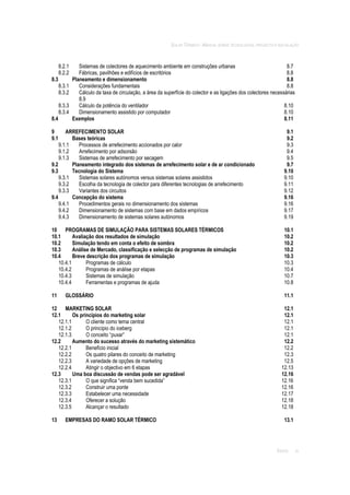 SOLAR TÉRMICO - MANUAL SOBRE TECNOLOGIAS, PROJECTO E INSTALAÇÃO
ÍNDICE iv
8.2.1 Sistemas de colectores de aquecimento ambiente em construções urbanas 8.7
8.2.2 Fábricas, pavilhões e edifícios de escritórios 8.8
8.3 Planeamento e dimensionamento 8.8
8.3.1 Considerações fundamentais 8.8
8.3.2 Cálculo da taxa de circulação, a área da superfície do colector e as ligações dos colectores necessárias
8.9
8.3.3 Cálculo da potência do ventilador 8.10
8.3.4 Dimensionamento assistido por computador 8.10
8.4 Exemplos 8.11
9 ARREFECIMENTO SOLAR 9.1
9.1 Bases teóricas 9.2
9.1.1 Processos de arrefecimento accionados por calor 9.3
9.1.2 Arrefecimento por adsorsão 9.4
9.1.3 Sistemas de arrefecimento por secagem 9.5
9.2 Planeamento integrado dos sistemas de arrefecimento solar e de ar condicionado 9.7
9.3 Tecnologia do Sistema 9.10
9.3.1 Sistemas solares autónomos versus sistemas solares assistidos 9.10
9.3.2 Escolha da tecnologia de colector para diferentes tecnologias de arrefecimento 9.11
9.3.3 Variantes dos circuitos 9.12
9.4 Concepção do sistema 9.16
9.4.1 Procedimentos gerais no dimensionamento dos sistemas 9.16
9.4.2 Dimensionamento de sistemas com base em dados empíricos 9.17
9.4.3 Dimensionamento de sistemas solares autónomos 9.19
10 PROGRAMAS DE SIMULAÇÃO PARA SISTEMAS SOLARES TÉRMICOS 10.1
10.1 Avaliação dos resultados de simulação 10.2
10.2 Simulação tendo em conta o efeito de sombra 10.2
10.3 Análise de Mercado, classificação e selecção de programas de simulação 10.2
10.4 Breve descrição dos programas de simulação 10.3
10.4.1 Programas de cálculo 10.3
10.4.2 Programas de análise por etapas 10.4
10.4.3 Sistemas de simulação 10.7
10.4.4 Ferramentas e programas de ajuda 10.8
11 GLOSSÁRIO 11.1
12 MARKETING SOLAR 12.1
12.1 Os princípios do marketing solar 12.1
12.1.1 O cliente como tema central 12.1
12.1.2 O princípio do iceberg 12.1
12.1.3 O conceito “puxar” 12.1
12.2 Aumento do sucesso através do marketing sistemático 12.2
12.2.1 Benefício inicial 12.2
12.2.2 Os quatro pilares do conceito de marketing 12.3
12.2.3 A variedade de opções de marketing 12.5
12.2.4 Atingir o objectivo em 6 etapas 12.13
12.3 Uma boa discussão de vendas pode ser agradável 12.16
12.3.1 O que significa “venda bem sucedida” 12.16
12.3.2 Construir uma ponte 12.16
12.3.3 Estabelecer uma necessidade 12.17
12.3.4 Oferecer a solução 12.18
12.3.5 Alcançar o resultado 12.18
13 EMPRESAS DO RAMO SOLAR TÉRMICO 13.1
 