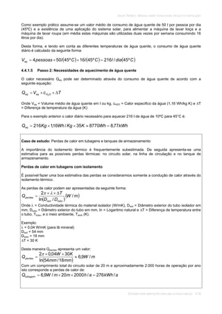 SOLAR TÉRMICO - MANUAL SOBRE TECNOLOGIAS, PROJECTO E INSTALAÇÃO
SISTEMAS PARA HABITAÇÕES PARA UMA OU DUAS FAMÍLIAS 4.16
Como exemplo prático assume-se um valor médio de consumo de água quente de 50 l por pessoa por dia
(45ºC) e a existência de uma aplicação do sistema solar, para alimentar a máquina de lavar loiça e a
máquina de lavar roupa (em média estas máquinas são utilizadas duas vezes por semana consumindo 16
litros por dia).
Desta forma, e tendo em conta as diferentes temperaturas de água quente, o consumo de água quente
diário é calculado da seguinte forma:
CdialClClpessoasVaq º45/216º4516º45504
4.4.1.5 Passo 2: Necessidades de aquecimento de água quente
O calor necessário Qaq pode ser determinado através do consumo de água quente de acordo com a
seguinte equação:
TcVQ OHaqaq 2
Onde Vaq = Volume médio de água quente em l ou kg, cH2O = Calor especifico da água (1,16 Wh/kg K) e T
= Diferença de temperatura da água (K)
Para o exemplo anterior o calor diário necessário para aquecer 216 l de água de 10ºC para 45°C é:
kWhWhKKgWhKgQaq 77,8877035/16,1216
Caso de estudo: Perdas de calor em tubagens e tanques de armazenamento
A importância do isolamento térmico é frequentemente subestimada. De seguida apresenta-se uma
estimativa para as possíveis perdas térmicas: no circuito solar, na linha de circulação e no tanque de
armazenamento.
Perdas de calor em tubagens com isolamento
É possível fazer uma boa estimativa das perdas se considerarmos somente a condução de calor através do
isolamento térmico.
As perdas de calor podem ser apresentadas da seguinte forma:
mW
DD
T
Q
tuboisol
perdas /
/ln
2
Onde = Conductividade térmica do material isolador (W/mK), Disol = Diâmetro exterior do tubo isolador em
mm, Dtubo = Diâmetro exterior do tubo em mm, ln = Logaritmo natural e T = Diferença de temperatura entre
o tubo, Ttubo, e o meio ambiente, Tamb (K).
Exemplo:
= 0,04 W/mK (para lã mineral)
Disol = 54 mm
Dtubo = 18 mm
T = 30 K
Desta maneira Qperdas apresenta um valor:
mW
mmmm
KW
Qperdas /9,6
18/54ln
3004,02
Com um comprimento total do circuito solar de 20 m e aproximadamente 2.000 horas de operação por ano
isto corresponde a perdas de calor de:
akWhahmmWQtubagem /276/200020/9,6
 