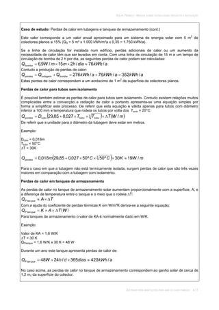 SOLAR TÉRMICO - MANUAL SOBRE TECNOLOGIAS, PROJECTO E INSTALAÇÃO
SISTEMAS PARA HABITAÇÕES PARA UMA OU DUAS FAMÍLIAS 4.17
Caso de estudo: Perdas de calor em tubagens e tanques de armazenamento (cont.)
Este valor corresponde a um valor anual aproximado para um sistema de energia solar com 5 m2
de
colectores planos a 15% (QS = 5 m² x 1.000 kWh/m²a x 0,35 = 1.750 kWh/a).
Se a linha de circulação for instalada num edifício, perdas adicionais de calor ou um aumento da
necessidade de calor têm que ser levados em conta. Com uma linha de circulação de 15 m e um tempo de
circulação de bomba de 2 h por dia, as seguintes perdas de calor podem ser calculadas:
akWhdiahmmWQbomba /76/215/9,6
Contudo a produção de perdas de calor:
akWhakWhakWhQQQ bombatubagemperdas /352/76/276
Estas perdas de calor correspondem a um acréscimo de 1 m2
de superfície de colectores planos.
Perdas de calor para tubos sem isolamento
É possível também estimar as perdas de calor para tubos sem isolamento. Contudo existem relações muitos
complicadas entre a convecção e radiação de calor e portanto apresenta-se uma equação simples por
forma a simplificar este processo. De referir que esta equação é válida apenas para tubos com diâmetro
inferior a 100 mm e temperatura que rodeia os tubos por volta dos Tamb = 20°C:
mWTTTDQ tubotubotuboperdas /027,085,29 3
De referir que a unidade para o diâmetro da tubagem deve estar em metros.
Exemplo:
Dtubo = 0,018m
Ttubo = 50°C
T = 30K
mWKCCmQperdas /1930º50º50027,085,29018,0 3
Para o caso em que a tubagem não está termicamente isolada, surgem perdas de calor que são três vezes
maiores em comparação com a tubagem com isolamento.
Perdas de calor em tanques de armazenamento
As perdas de calor no tanque de armazenamento solar aumentam proporcionalmente com a superfície, A, e
a diferença de temperatura entre o tanque e o meio que o rodeia T:
TAQ queP tan
Com a ajuda do coeficiente de perdas térmicas K em W/m²K deriva-se a seguinte equação:
WTAKQ queP tan
Para tanques de armazenamento o valor de KA é normalmente dado em W/K.
Exemplo:
Valor de KA = 1,6 W/K
T = 30 K
QPtanque = 1,6 W/K x 30 K = 48 W
Durante um ano este tanque apresenta perdas de calor de:
akWhdiasdhWQ queP /420365/2448tan
No caso acima, as perdas de calor no tanque de armazenamento correspondem ao ganho solar de cerca de
1,2 m2 da superfície do colector.
 