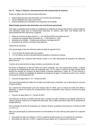 SOLAR TÉRMICO - MANUAL SOBRE TECNOLOGIAS, PROJECTO E INSTALAÇÃO
SISTEMAS PARA HABITAÇÕES PARA UMA OU DUAS FAMÍLIAS 4.18
4.4.1.6 Passo 3: Projecto e dimensionamento das componentes do sistemas
Podem-se diferenciar entre três processos diferentes:
determinação grosseira das dimensões com uma fórmula aproximada;
cálculo detalhado para cada componente;
projecto assistido por computador com programas de simulação.
Determinação grosseira das dimensões com uma fórmula aproximada
Com base na experiência acumulada em instalações de sistemas de energia solar térmica, pode-se efectuar
uma estimativa inicial para os componentes essenciais do sistema, para obter uma fracção solar de
aproximadamente 60% assumindo o seguinte:
média de consumo de água quente VAq = 35 a 65 litros (45ºC) por pessoa por dia;
condições de irradiação solar favoráveis (EG = 1.000 kWh/m²a 10%);
alinhamento do telhado – Sudeste para sudoeste, inclinação até 50º;
inexistência de sombra ou sombra muito pequena.
Superfície de colectores
Uma aproximação à área de colectores pode ser dada da seguinte forma:
1,5 m² de área de colector plano por pessoa;
1 m² de colector de tubo evacuado/colector parabólico composto por pessoa.
Para uma família de 4 pessoas esta fórmula conduz a um valor aproximado de superfície de colectores
planos de 6 m².
Volumes de armazenamento de água sanitária e permutadores de calor
Por forma a ultrapassar os dias de Verão com menor irradiação, sem usar aquecimento auxiliar, o volume
do tanque de armazenamento deve ser projectado para 1,5 a 2 vezes o consumo de água quente diário.
Através da redução do consumo de água quente é possível seleccionar o factor de 1,5 sem diminuir o
conforto (p.e. através da instalação de sistemas de poupança de água). Considera-se assim que o volume
do tanque de armazenamento é de:
consumo de água diário x 1,5 = Tanque de 300 l.
Com este dimensionamento obtém-se um efeito secundário para o ambiente, com a diminuição do consumo
de água sanitária.
Se o sistema for dimensionado para uma fracção solar de 100%, para os meses de Verão entre Maio e
Setembro, o volume do tanque de armazenamento deve corresponder duas vezes ao consumo de água
quente diário:
consumo de água diário x 2 = Tanque de 400 l.
Com este tipo de tanque é também possível usar o excesso de calor, através de uma ligação adicional, na
máquina de lavar roupa e/ou na máquina de lavar loiça. Aqui o efeito secundário traduz-se na poupança de
energia eléctrica.
Para o exemplo da família de 4 pessoas com máquina de lavar roupa/loiça recomenda-se um tanque de 400
l ( 216 l x 2).
Para uma aproximação ao dimensionamento de permutadores de calor internos pode aplicar-se a seguinte
fórmula:
permutador de calor com alhetas = 0,35 m² superfície de permutador por m² superfície de colectores;
permutador de calor liso = 0,20 m² superfície de permutador por m² superfície de colectores.
 