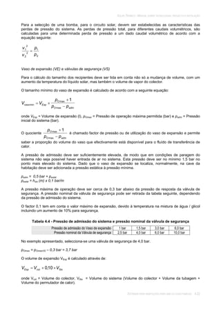 SOLAR TÉRMICO - MANUAL SOBRE TECNOLOGIAS, PROJECTO E INSTALAÇÃO
SISTEMAS PARA HABITAÇÕES PARA UMA OU DUAS FAMÍLIAS 4.22
Para a selecção de uma bomba, para o circuito solar, devem ser estabelecidas as características das
perdas de pressão do sistema. As perdas de pressão total, para diferentes caudais volumétricos, são
calculadas para uma determinada perda de pressão a um dado caudal volumétrico de acordo com a
equação seguinte:
2
1
2
2
2
1
p
p
v
v
Vaso de expansão (VE) e válvulas de segurança (VS)
Para o cálculo do tamanho dos recipientes deve ser tida em conta não só a mudança de volume, com um
aumento da temperatura do líquido solar, mas também o volume de vapor do colector.
O tamanho mínimo do vaso de expansão é calculado de acordo com a seguinte equação:
admO
O
Expvaso
pp
p
VV
max
max
min
1
onde VExp = Volume de expansão (l), pOmax = Pressão de operação máxima permitida (bar) e padm = Pressão
inicial do sistema (bar).
O quociente
admO
O
pp
p
max
max 1
é chamado factor de pressão ou de utilização do vaso de expansão e permite
saber a proporção do volume do vaso que efectivamente está disponível para o fluído de transferência de
calor.
A pressão de admissão deve ser suficientemente elevada, de modo que em condições de paragem do
sistema não seja possível haver entrada de ar no sistema. Esta pressão deve ser no mínimo 1,5 bar no
ponto mais elevado do sistema. Dado que o vaso de expansão se localiza, normalmente, na cave da
habitação deve ser adicionada a pressão estática à pressão mínima.
padm = 0,5 bar + pestat
pestat = hsis (m) x 0,1 bar/m
A pressão máxima de operação deve ser cerca de 0,3 bar abaixo da pressão de resposta da válvula de
segurança. A pressão nominal da válvula de segurança pode ser retirada da tabela seguinte, dependendo
da pressão de admissão do sistema.
O factor 0,1 tem em conta o valor máximo de expansão, devido à temperatura na mistura de água / glicol
incluindo um aumento de 10% para segurança.
Tabela 4.4 - Pressão de admissão do sistema e pressão nominal da válvula de segurança
Pressão de admissão do Vaso de expansão 1 bar 1,5 bar 3,0 bar 6,0 bar
Pressão nominal da Válvula de segurança 2,5 bar 4,0 bar 6,0 bar 10,0 bar
No exemplo apresentado, selecciona-se uma válvula de segurança de 4,0 bar.
pOmax = pOmaxVS – 0,3 bar = 3,7 bar
O volume de expansão VExp é calculado através de:
SiscolExp VVV 10,0
onde Vcol = Volume do colector, VSis = Volume do sistema (Volume do colector + Volume da tubagem +
Volume do permutador de calor).
 
