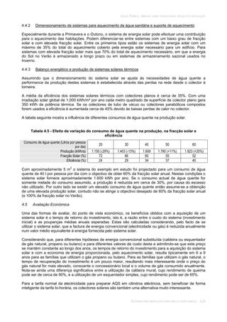 SOLAR TÉRMICO - MANUAL SOBRE TECNOLOGIAS, PROJECTO E INSTALAÇÃO
SISTEMAS PARA HABITAÇÕES PARA UMA OU DUAS FAMÍLIAS 4.24
4.4.2 Dimensionamento de sistemas para aquecimento de água sanitária e suporte de aquecimento
Especialmente durante a Primavera e o Outono, o sistema de energia solar pode efectuar uma contribuição
para o aquecimento das habitações. Podem diferenciar-se entre sistemas com um baixo grau de fracção
solar e com elevada fracção solar. Entre os primeiros tipos estão os sistemas de energia solar com um
máximo de 35% do total do aquecimento coberto pela energia solar necessário para um edifício. Para
sistemas com elevada fracção solar mais que 70% do total de aquecimento necessário, em que a energia
do Sol no Verão é armazenado a longo prazo ou em sistemas de armazenamento sazonal usados no
Inverno.
4.4.3 Balanço energético e produção de sistemas solares térmicos
Assumindo que o dimensionamento do sistema solar se ajusta às necessidades de água quente a
performance da produção destes sistemas é estabelecida através das perdas na rede desde o colector à
torneira.
A média da eficiência dos sistemas solares térmicos com colectores planos é cerca de 35%. Com uma
irradiação solar global de 1,000 kWh/m² por ano cada metro quadrado de superfície de colector plano gera
350 kWh de potência térmica. Se os colectores de tubo de vácuo ou colectores parabólicos compostos
forem usados a eficiência é aumentada cerca de 45% devido às baixas perdas de calor no colector.
A tabela seguinte mostra a influência de diferentes consumos de água quente na produção solar.
Tabela 4.5 - Efeito da variação do consumo de água quente na produção, na fracção solar e
eficiência
Consumo de água quente (Litros por pessoa
por dia)
20 30 40 50 60
Produção (kWh/a) 1.150 (-29%) 1.403 (-13%) 1.609 1.780 (+11%) 1.923 (+20%)
Fracção Solar (%) 72 66 60 55 52
Eficiência (%) 24 29 34 37 40
Com aproximadamente 5 m2
o sistema do exemplo em estudo foi projectado para um consumo de água
quente de 40 l por pessoa por dia com o objectivo de obter 60% da fracção solar anual. Nestas condições o
sistema solar fornece aproximadamente 1.600 kWh por ano. Se o consumo actual de água quente for
somente metade do consumo assumido, a produção é reduzida em cerca de 30%, por causa do excesso
não utilizado. Por outro lado se existir um elevado consumo de água quente então assume-se a obtenção
de uma elevada produção solar, contudo não se atinge o objectivo desejado de 60% da fracção solar anual
(e 100% da fracção solar no Verão).
4.5 Avaliação Económica
Uma das formas de avaliar, do ponto de vista económico, os benefícios obtidos com a aquisição de um
sistema solar é o tempo de retorno do investimento, isto é, a razão entre o custo do sistema (investimento
inicial) e as poupanças médias anuais esperadas. Estas são calculadas considerando, pelo facto de se
utilizar o sistema solar, que a factura de energia convencional (electricidade ou gás) é reduzida anualmente
num valor médio equivalente à energia fornecida pelo sistema solar.
Considerando que, para diferentes hipóteses de energia convencional substituída (caldeira ou esquentador
de gás natural, propano ou butano) e para diferentes valores de custo desta e admitindo-se que este preço
se mantém constante ao longo dos anos, os tempos de retorno do investimento para a aquisição do sistema
solar e com a economia de energia proporcionada, pelo aquecimento solar, resulta tipicamente em 6 a 9
anos para as famílias que utilizam o gás propano ou butano. Para as famílias que utilizam o gás natural, o
tempo de recuperação do investimento é um pouco maior, resultando mais interessante onde o preço do
gás natural for mais elevado, consoante o concessionário local e o volume de gás consumido anualmente.
Nota-se ainda uma diferença significativa entre a utilização da caldeira mural, cujo rendimento de queima
pode ser de cerca de 90%, e a utilização de um esquentador simples, cujo rendimento pode ser de 65%.
Para a tarifa normal da electricidade para preparar AQS em cilindros eléctricos, sem beneficiar de forma
inteligente da tarifa bi-horária, os colectores solares são também uma alternativa muito interessante.
 