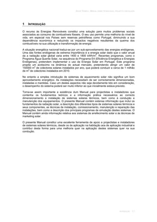 SOLAR TÉRMICO - MANUAL SOBRE TECNOLOGIAS, PROJECTO E INSTALAÇÃO
INTRODUÇÃO 1.1
1 INTRODUÇÃO
O recurso às Energias Renováveis constitui uma solução para muitos problemas sociais
associados ao consumo de combustíveis fósseis. O seu uso permite uma melhoria do nível de
vida, em especial nos Países sem reservas petrolíferas como Portugal, diminuindo a sua
dependência económica e reduzindo os impactos negativos resultantes da queima dos
combustíveis na sua utilização e transformação de energia.
A situação energética nacional traduz-se por um sub-aproveitamento das energias endógenas.
Uma das fontes endógenas de extrema importância é a energia solar dado que o valor anual
da a radiação solar global varia entre 1400 e 1800 kWh/m2
. Recentes programas, como o
Programa Água Quente Solar, na sequência do Programa E4 (Eficiência Energética e Energias
Endógenas), pretendem implementar o uso da Energia Solar em Portugal. Este programa
propõe um acréscimo na dinâmica do actual mercado, pretendendo atingir um valor de
150000 m2
de colectores solares instalados por ano, que poderá conduzir a cerca de 1 milhão
de m2
de colectores instalados em 2010.
No entanto a simples introdução de sistemas de aquecimento solar não significa um bom
aproveitamento energético. As instalações necessitam de ser correctamente dimensionadas,
instaladas e mantidas. Caso um destes aspectos não seja devidamente tido em consideração,
o desempenho do sistema poderá ser muito inferior ao que inicialmente estava previsto.
Torna-se assim importante a existência dum Manual para projectistas e instaladores que
contenha os fundamentos teóricos e a informação prática necessários ao correcto
dimensionamento e instalação de sistemas solares térmicos, bem como à condução e
manutenção dos equipamentos. O presente Manual contém extensa informação que inclui os
fundamentos da radiação solar, a descrição dos diferentes tipos de sistemas solares térmicos e
seus componentes, as técnicas de instalação, comissionamento, manutenção e reparação das
instalações, bem como a descrição dos principais programas de simulação destes sistemas. O
Manual contém ainda informação relativa aos sistemas de arrefecimento solar e às técnicas de
marketing solar.
O presente Manual constitui uma excelente ferramenta de apoio a projectistas e instaladores
de sistemas solares térmicos, desde os de aplicação na habitação aos de aplicação industrial e
contribui desta forma para uma melhoria quer na aplicação destes sistemas quer na sua
condução.
 