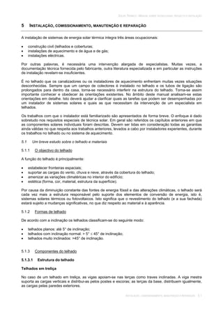 SOLAR TÉRMICO - MANUAL SOBRE TECNOLOGIAS, PROJECTO E INSTALAÇÃO
INSTALAÇÃO, COMISSIONAMENTO, MANUTENÇÃO E REPARAÇÃO 5.1
5 INSTALAÇÃO, COMISSIONAMENTO, MANUTENÇÃO E REPARAÇÃO
A instalação de sistemas de energia solar térmica integra três áreas ocupacionais:
construção civil (telhados e coberturas;
instalações de aquecimento e de água e de gás;
instalações eléctricas.
Por outras palavras, é necessária uma intervenção alargada de especialistas. Muitas vezes, a
documentação técnica fornecida pelo fabricante, outra literatura especializada e em particular as instruções
de instalação revelam-se insuficientes.
É no telhado que os canalizadores ou os instaladores de aquecimento enfrentam muitas vezes situações
desconhecidas. Sempre que um campo de colectores é instalado no telhado e os tubos de ligação são
prolongados para dentro da casa, torna-se necessário interferir na estrutura do telhado. Torna-se assim
importante conhecer e obedecer às orientações existentes. No âmbito deste manual analisam-se estas
orientações em detalhe. Isto deverá ajudar a clarificar quais as tarefas que podem ser desempenhadas por
um instalador de sistemas solares e quais as que necessitam da intervenção de um especialista em
telhados.
Os trabalhos com que o instalador está familiarizado são apresentados de forma breve. O enfoque é dado
sobretudo nos requisitos especiais de técnica solar. Em geral são referidos os capítulos anteriores em que
as componentes solares individuais foram descritas. Devem ser tidas em consideração todas as garantias
ainda válidas no que respeita aos trabalhos anteriores, levados a cabo por instaladores experientes, durante
os trabalhos no telhado ou no sistema de aquecimento.
5.1 Um breve estudo sobre o telhado e materiais
5.1.1 O objectivo do telhado
A função do telhado é principalmente:
estabelecer fronteiras espaciais;
suportar as cargas do vento, chuva e neve, através da cobertura do telhado;
amenizar as variações climatéricas no interior do edifício;
estética (forma, cor, material, estrutura da superfície).
Por causa da diminuição constante das fontes de energia fóssil e das alterações climáticas, o telhado será
cada vez mais a estrutura responsável pelo suporte dos elementos de conversão de energia, isto é,
sistemas solares térmicos ou fotovoltaicos. Isto significa que o revestimento do telhado (e a sua fachada)
estará sujeito a mudanças significativas, no que diz respeito ao material e à aparência.
5.1.2 Formas de telhado
De acordo com a inclinação os telhados classificam-se do seguinte modo:
telhados planos: até 5° de inclinação;
telhados com inclinação normal: > 5° 45° de inclinação;
telhados muito inclinados: >45° de inclinação.
5.1.3 Componentes do telhado
5.1.3.1 Estrutura do telhado
Telhados em treliça
No caso de um telhado em treliça, as vigas apoiam-se nas terças como traves inclinadas. A viga mestra
suporta as cargas verticais e distribui-as pelos postes e escoras; as terças da base, distribuem igualmente,
as cargas pelas paredes exteriores.
 