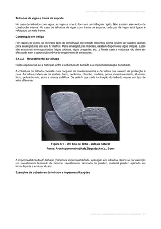 SOLAR TÉRMICO - MANUAL SOBRE TECNOLOGIAS, PROJECTO E INSTALAÇÃO
INSTALAÇÃO, COMISSIONAMENTO, MANUTENÇÃO E REPARAÇÃO 5.2
Telhados de vigas e trama de suporte
No caso de telhados com vigas, as vigas e o tecto formam um triângulo rígido. Não existem elementos de
construção interna. No caso de telhados de vigas com trama de suporte, cada par de vigas está ligado e
reforçado por esta trama.
Construção em treliça
Por razões de custo, os diversos tipos de construção de telhado descritos acima devem ser usados apenas
para envergaduras até aos 17 metros. Para envergaduras maiores, existem disponíveis vigas treliças. Estas
são estruturas auto-suportadas (vigas coladas, vigas pregadas, etc...). Neste caso a mudança não deve ser
efectuada sem a aprovação prévia do engenheiro de estruturas.
5.1.3.2 Revestimento do telhado
Neste capítulo faz-se a distinção entre a cobertura do telhado e a impermeabilização do telhado.
A cobertura do telhado consiste num conjunto de madeiramentos e de telhas que servem de protecção à
casa. As telhas podem ser de ardósia, barro, cerâmica, chumbo, madeira, pedra, cimento-amianto, alumínio,
ferro, policarbonato, vidro e manta asfáltica. De referir que cada inclinação do telhado requer um tipo de
telha diferente.
Figura 5.1 – Um tipo de telha - ardósia natural
Fonte: Arbeitsgemeneinschaft Ziegeldach e.V., Bonn
A impermeabilização do telhado (cobertura impermeabilizada, aplicação em telhados planos) é por exemplo
um revestimento laminado de betume, revestimento laminado de plástico, material plástico aplicado em
forma líquida e endurecido etc...
Exemplos de coberturas de telhado e impermeabilizações
 