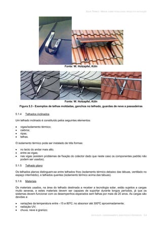 SOLAR TÉRMICO - MANUAL SOBRE TECNOLOGIAS, PROJECTO E INSTALAÇÃO
INSTALAÇÃO, COMISSIONAMENTO, MANUTENÇÃO E REPARAÇÃO 5.4
Fonte: W. Holzapfel, Köln
Fonte: W. Holzapfel, Köln
Figura 5.3 - Exemplos de telhas moldadas, ganchos no telhado, guardas de neve e passadeiras
5.1.4 Telhados inclinados
Um telhado inclinado é constituído pelos seguintes elementos:
vigas/isolamento térmico;
caibros;
ripas;
telhas.
O isolamento térmico pode ser instalado de três formas:
no tecto do andar mais alto;
entre as vigas;
nas vigas (existem problemas de fixação do colector dado que neste caso os componentes padrão não
podem ser usados).
5.1.5 Telhado plano
Os telhados planos distinguem-se entre telhados frios (isolamento térmico debaixo das tábuas, ventilado no
espaço intermédio), e telhados quentes (isolamento térmico acima das tábuas).
5.1.6 Materiais
Os materiais usados, na área do telhado destinada a receber a tecnologia solar, estão sujeitos a cargas
muito severas, e estes materiais devem ser capazes de suportar durante longos períodos, já que os
sistemas devem funcionar com os desempenhos esperados sem falhas por mais de 20 anos. As cargas são
devidas a:
variações da temperatura entre –15 e 80ºC; no absorsor até 300ºC aproximadamente;
radiação UV;
chuva, neve e granizo;
 