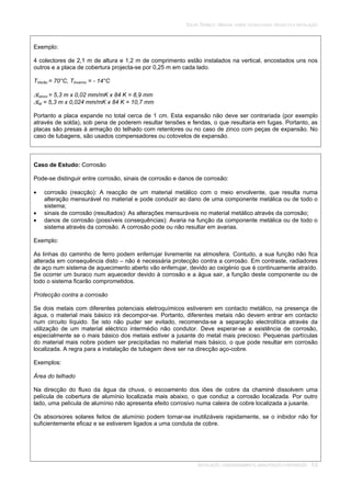 SOLAR TÉRMICO - MANUAL SOBRE TECNOLOGIAS, PROJECTO E INSTALAÇÃO
INSTALAÇÃO, COMISSIONAMENTO, MANUTENÇÃO E REPARAÇÃO 5.6
Exemplo:
4 colectores de 2,1 m de altura e 1,2 m de comprimento estão instalados na vertical, encostados uns nos
outros e a placa de cobertura projecta-se por 0,25 m em cada lado.
TVerão = 70°C, TInverno = - 14°C
lzinco = 5,3 m x 0,02 mm/mK x 84 K = 8,9 mm
lal = 5,3 m x 0,024 mm/mK x 84 K = 10,7 mm
Portanto a placa expande no total cerca de 1 cm. Esta expansão não deve ser contrariada (por exemplo
através de solda), sob pena de poderem resultar tensões e fendas, o que resultaria em fugas. Portanto, as
placas são presas à armação do telhado com retentores ou no caso de zinco com peças de expansão. No
caso de tubagens, são usados compensadores ou cotovelos de expansão.
Caso de Estudo: Corrosão
Pode-se distinguir entre corrosão, sinais de corrosão e danos de corrosão:
corrosão (reacção): A reacção de um material metálico com o meio envolvente, que resulta numa
alteração mensurável no material e pode conduzir ao dano de uma componente metálica ou de todo o
sistema;
sinais de corrosão (resultados): As alterações mensuráveis no material metálico através da corrosão;
danos de corrosão (possíveis consequências): Avaria na função da componente metálica ou de todo o
sistema através da corrosão. A corrosão pode ou não resultar em avarias.
Exemplo:
As linhas do caminho de ferro podem enferrujar livremente na atmosfera. Contudo, a sua função não fica
alterada em consequência disto – não é necessária protecção contra a corrosão. Em contraste, radiadores
de aço num sistema de aquecimento aberto vão enferrujar, devido ao oxigénio que é continuamente atraído.
Se ocorrer um buraco num aquecedor devido à corrosão e a água sair, a função deste componente ou de
todo o sistema ficarão comprometidos.
Protecção contra a corrosão
Se dois metais com diferentes potenciais eletroquímicos estiverem em contacto metálico, na presença de
água, o material mais básico irá decompor-se. Portanto, diferentes metais não devem entrar em contacto
num circuito líquido. Se isto não puder ser evitado, recomenda-se a separação electrolítica através da
utilização de um material eléctrico intermédio não condutor. Deve esperar-se a existência de corrosão,
especialmente se o mais básico dos metais estiver a jusante do metal mais precioso. Pequenas partículas
do material mais nobre podem ser precipitadas no material mais básico, o que pode resultar em corrosão
localizada. A regra para a instalação de tubagem deve ser na direcção aço-cobre.
Exemplos:
Área do telhado
Na direcção do fluxo da água da chuva, o escoamento dos iões de cobre da chaminé dissolvem uma
película de cobertura de alumínio localizada mais abaixo, o que conduz a corrosão localizada. Por outro
lado, uma película de alumínio não apresenta efeito corrosivo numa caleira de cobre localizada a jusante.
Os absorsores solares feitos de alumínio podem tornar-se inutilizáveis rapidamente, se o inibidor não for
suficientemente eficaz e se estiverem ligados a uma conduta de cobre.
 