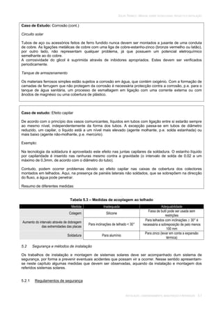 SOLAR TÉRMICO - MANUAL SOBRE TECNOLOGIAS, PROJECTO E INSTALAÇÃO
INSTALAÇÃO, COMISSIONAMENTO, MANUTENÇÃO E REPARAÇÃO 5.7
Caso de Estudo: Corrosão (cont.)
Circuito solar
Tubos de aço ou acessórios feitos de ferro fundido nunca devem ser montados a jusante de uma conduta
de cobre. As ligações metálicas de cobre com uma liga de cobre-estanho-zinco (bronze vermelho ou latão),
por outro lado, não representam qualquer problema, já que possuem um potencial eletroquímico
semelhante ao do cobre.
A corrosividade do glicol é suprimida através de inibidores apropriados. Estes devem ser verificados
periodicamente.
Tanque de armazenamento
Os materiais ferrosos simples estão sujeitos a corrosão em água, que contém oxigénio. Com a formação de
camadas de ferrugem que não protegem da corrosão é necessária protecção contra a corrosão, p.e. para o
tanque de água sanitária, um processo de esmaltagem em ligação com uma corrente externa ou com
ânodos de magnésio ou uma cobertura de plástico.
Caso de estudo: Efeito capilar
De acordo com o princípio dos vasos comunicantes, líquidos em tubos com ligação entre si estarão sempre
ao mesmo nível, independentemente da forma dos tubos. A excepção passa-se em tubos de diâmetro
reduzido, um capilar, o líquido está a um nível mais elevado (agente molhante, p.e. solda estanhada) ou
mais baixo (agente não-molhante, p.e. mercúrio).
Exemplo:
Na tecnologia da soldadura é aproveitado este efeito nas juntas capilares da soldadura. O estanho líquido
por capilaridade é inserido nas ranhuras mesmo contra a gravidade (o intervalo de solda de 0,02 a um
máximo de 0,3mm, de acordo com o diâmetro do tubo).
Contudo, podem ocorrer problemas devido ao efeito capilar nas caixas de cobertura dos colectores
montados em telhados. Aqui, na presença de painéis laterais não soldados, que se sobrepõem na direcção
do fluxo, a água pode penetrar.
Resumo de diferentes medidas:
Tabela 5.3 – Medidas de acoplagem ao telhado
Medida Inadequada Adequabilidade
Colagem Silicone
Faixa de butil pode ser usada sem
restrições
Aumento do intervalo através de dobragem
das extremidades das placas
Para inclinações de telhado < 30°
Para telhados com inclinações 30° é
necessária a sobreposição de pelo menos
100 mm
Soldadura Para alumínio
Para zinco (levar em conta a expansão
térmica)
5.2 Segurança e métodos de instalação
Os trabalhos de instalação e montagem de sistemas solares deve ser acompanhado dum sistema de
segurança, por forma a prevenir eventuais acidentes que possam vir a ocorrer. Nesse sentido apresentam-
se neste capítulo algumas medidas que devem ser observadas, aquando da instalação e montagem dos
referidos sistemas solares.
5.2.1 Regulamentos de segurança
 