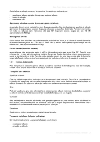SOLAR TÉRMICO - MANUAL SOBRE TECNOLOGIAS, PROJECTO E INSTALAÇÃO
INSTALAÇÃO, COMISSIONAMENTO, MANUTENÇÃO E REPARAÇÃO 5.9
Os trabalhos no telhado requerem, entre outros, dos seguintes equipamentos:
ganchos do telhado, escadas de mão para apoio no telhado;
banco de telhado;
escadas de mão.
Ganchos do telhado e escadas de mão para apoio no telhado
As escadas devem ser de madeira leve com degraus arqueados. São penduradas nos ganchos de telhado
(por razões de segurança no segundo degrau) e colocadas na superfície do telhado. Permitem movimentos
em redor de telhados com inclinações até aos 75º. Suportam apenas cargas até aos 1,5 kN
(aproximadamente 150 kg).
Banco para o telhado
O eixo vertical deve estar fixo, o suporte deve estar projectado em 60 cm, e as tábuas de suporte devem ter
no mínimo uma secção de 40 x 240 mm. O banco para o telhado deve apenas suportar cargas até um
máximo de 1,5 kN (aproximadamente 150 kg).
Escada de mão (alumínio, madeira)
As escadas de mão apoiam-se contra o edifício. O ângulo correcto está entre 65 e 75º. Deve ter uma
extensão de 1 m para além do ponto de contacto. Devem ser fixadas de modo a evitar o escorregamento,
queda e afundamento no chão. Para tal, estas escadas devem ter uma base ampla, pés de borracha,
suspensão/fixação no topo e deve haver assistência por parte de um elemento da equipa de segurança.
5.2.4 Técnicas de transporte
Para transportar os colectores para o telhado ou sobre a superfície do telhado para a local da instalação,
existem várias opções disponíveis de acordo as condições existentes.
Transporte para o telhado
Superfície inclinada
Este é o método mais usado no transporte de equipamento para o telhado. Para criar a correspondente
inclinação das superfícies, são colocadas duas escadas lado a lado a uma distância apropriada (proteger as
caleiras de pesos). Os colectores são então içados com cordas ou carregados com pegas.
Grua
Pode ser usada uma grua para o transporte do colector para o telhado no âmbito dos trabalhos a decorrer
no telhado (com o acordo do responsável por estes trabalhos) ou pode ser alugada.
Guindaste
Para o transporte de módulos do colector com grandes superfícies ou para aceder a zonas do telhado de
difícil acesso, um guindaste pode ser essencial. Dado que o aluguer de guindaste é relativamente caro é
necessário um planeamento e uma boa preparação da operação.
Elevadores
Os elevadores podem ser usados para trabalhos nas fachadas
Transporte no telhado (telhados inclinados)
Um trabalho relativamente seguro nos telhados é possível com:
escadas de telhado;
armação no telhado.
 