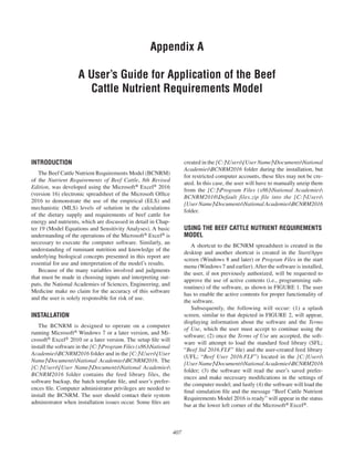 407
Appendix A
A User’s Guide for Application of the Beef
Cattle Nutrient Requirements Model
created in the [C:]Users[User Name]DocumentsNational
AcademiesBCNRM2016 folder during the installation, but
for restricted computer accounts, these files may not be cre-
ated. In this case, the user will have to manually unzip them
from the [C:]Program Files (x86)National Academies
BCNRM2016Default files.zip file into the [C:]Users
[User Name]DocumentsNational AcademiesBCNRM2016
folder.
USING THE BEEF CATTLE NUTRIENT REQUIREMENTS
MODEL
A shortcut to the BCNRM spreadsheet is created in the
desktop and another shortcut is created in the Start/Apps
screen (Windows 8 and later) or Program Files in the start
menu (Windows 7 and earlier).After the software is installed,
the user, if not previously authorized, will be requested to
approve the use of active contents (i.e., programming sub-
routines) of the software, as shown in FIGURE 1. The user
has to enable the active contents for proper functionality of
the software.
Subsequently, the following will occur: (1) a splash
screen, similar to that depicted in FIGURE 2, will appear,
displaying information about the software and the Terms
of Use, which the user must accept to continue using the
software; (2) once the Terms of Use are accepted, the soft-
ware will attempt to load the standard feed library (SFL;
“Beef Std 2016.FLF” file) and the user-created feed library
(UFL; “Beef User 2016.FLF”) located in the [C:]Users
[User Name]DocumentsNational AcademiesBCNRM2016
folder; (3) the software will read the user’s saved prefer-
ences and make necessary modifications in the settings of
the computer model; and lastly (4) the software will load the
final simulation file and the message “Beef Cattle Nutrient
Requirements Model 2016 is ready” will appear in the status
bar at the lower left corner of the Microsoft® Excel®.
INTRODUCTION
The Beef Cattle Nutrient Requirements Model (BCNRM)
of the Nutrient Requirements of Beef Cattle, 8th Revised
Edition, was developed using the Microsoft® Excel® 2016
(version 16) electronic spreadsheet of the Microsoft Office
2016 to demonstrate the use of the empirical (ELS) and
mechanistic (MLS) levels of solution in the calculations
of the dietary supply and requirements of beef cattle for
energy and nutrients, which are discussed in detail in Chap-
ter 19 (Model Equations and Sensitivity Analyses). A basic
under­standing of the operations of the Microsoft® Excel® is
necessary to execute the computer software. Similarly, an
understanding of ruminant nutrition and knowledge of the
underlying biological concepts presented in this report are
essential for use and interpretation of the model’s results.
Because of the many variables involved and judgments
that must be made in choosing inputs and interpreting out-
puts, the National Academies of Sciences, Engineering, and
Medicine make no claim for the accuracy of this software
and the user is solely responsible for risk of use.
INSTALLATION
The BCNRM is designed to operate on a computer
running Microsoft® Windows 7 or a later version, and Mi-
crosoft® Excel® 2010 or a later version. The setup file will
install the software in the [C:]Program Files (x86)National
AcademiesBCNRM2016 folder and in the [C:]Users[User
Name]DocumentsNational AcademiesBCNRM2016. The
[C:]Users[User Name]DocumentsNational Academies
BCNRM2016 folder contains the feed library files, the
software backup, the batch template file, and user’s prefer-
ences file. Computer administrator privileges are needed to
install the BCNRM. The user should contact their system
administrator when installation issues occur. Some files are
 