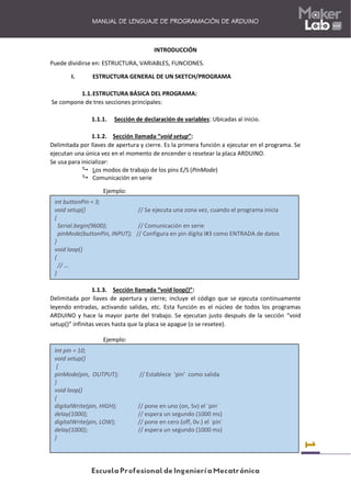 1
MANUAL DE LENGUAJE DE PROGRAMACIÓN DE ARDUINO
INTRODUCCIÓN
Puede dividirse en: ESTRUCTURA, VARIABLES, FUNCIONES.
I. ESTRUCTURA GENERAL DE UN SKETCH/PROGRAMA
1.1.ESTRUCTURA BÁSICA DEL PROGRAMA:
Se compone de tres secciones principales:
1.1.1. Sección de declaración de variables: Ubicadas al inicio.
1.1.2. Sección llamada “void setup”:
Delimitada por llaves de apertura y cierre. Es la primera función a ejecutar en el programa. Se
ejecutan una única vez en el momento de encender o resetear la placa ARDUINO.
Se usa para inicializar:
 Los modos de trabajo de los pins E/S (PinMode)
 Comunicación en serie
Ejemplo:
1.1.3. Sección llamada “void loop()”:
Delimitada por llaves de apertura y cierre; incluye el código que se ejecuta continuamente
leyendo entradas, activando salidas, etc. Esta función es el núcleo de todos los programas
ARDUINO y hace la mayor parte del trabajo. Se ejecutan justo después de la sección “void
setup()” infinitas veces hasta que la placa se apague (o se resetee).
Ejemplo:
int buttonPin = 3;
void setup() // Se ejecuta una zona vez, cuando el programa inicia
{
Serial.begin(9600); // Comunicación en serie
pinMode(buttonPin, INPUT); // Configura en pin digita l#3 como ENTRADA de datos
}
void loop()
{
// ...
}
Int pin = 10;
void setup()
{
pinMode(pin, OUTPUT); // Establece 'pin' como salida
}
void loop()
{
digitalWrite(pin, HIGH); // pone en uno (on, 5v) el ´pin´
delay(1000); // espera un segundo (1000 ms)
digitalWrite(pin, LOW); // pone en cero (off, 0v.) el ´pin´
delay(1000); // espera un segundo (1000 ms)
}
 