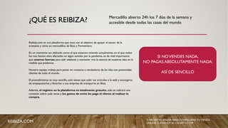 ¿QUÉ ES REIBIZA?
Reibiza.com es una plataforma que nace con el objetivo de apoyar al sector de la
artesanía y venta en mercadillos de Ibiza y Formentera.
En un momento tan delicado como el que estamos viviendo actualmente, en el que todos
los nos hemos visto afectados en algún sentido por la pandemia, es de vital importancia
que unamos fuerzas para salir adelante y mantener viva la esencia de nuestras islas en la
medida que podamos.
Nuestro equipo trabaja para poner en contacto a vendedores de las islas con potenciales
clientes de todo el mundo.
El procedimiento es muy sencillo, solo tienes que subir tus artículos a la web y encargarte
de empaquetarlos y llevarlos a una empresa de transporte en Ibiza.
Además, el registro en la plataforma es totalmente gratuíto, solo se cobrará una
comisión sobre cada venta y los gastos de envío los paga el cliente al realizar la
compra.
SI NOVENDES NADA,
NO PAGAS ABSOLUTAMENTE NADA.
ASÍ DE SENCILLO
Mercadillo abierto 24h los 7 días de la semana y
accesible desde todas las casas del mundo
SI NECESITAS AYUDA PARA CONFIGURAR TU TIENDA
ONLINE, LLÁMANOS AL +34 659 531 709REIBIZA.COM
 