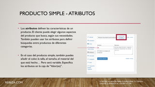 PRODUCTO SIMPLE - ATRIBUTOS
• Los atributos definen las características de un
producto. El cliente puede elegir algunos aspectos
del producto que busca, según sus necesidades.
También pueden usar los atributos para definir
búsquedas entre productos de diferentes
categorías.
• En el caso del producto simple, también puedes
añadir el color, la talla, el tamaño, el material del
que está hecho… Pero será variable. Especifica
los atributos en la caja de “Valor(es)”.
REIBIZA.COM SI NECESITAS AYUDA PARA CONFIGURAR TU TIENDA
ONLINE, LLÁMANOS AL +34 659 531 709
 