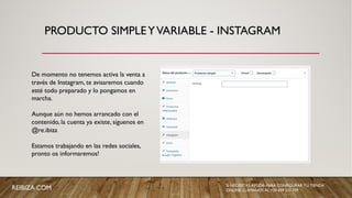 PRODUCTO SIMPLEYVARIABLE - INSTAGRAM
De momento no tenemos activa la venta a
través de Instagram, te avisaremos cuando
esté todo preparado y lo pongamos en
marcha.
Aunque aún no hemos arrancado con el
contenido, la cuenta ya existe, síguenos en
@re.ibiza
Estamos trabajando en las redes sociales,
pronto os informaremos!
REIBIZA.COM SI NECESITAS AYUDA PARA CONFIGURAR TU TIENDA
ONLINE, LLÁMANOS AL +34 659 531 709
 