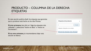 PRODUCTO – COLUMNA DE LA DERECHA
ETIQUETAS
En esta sección podrás añadir las etiquetas que garantiza
que tu producto está hecho en las islas Pitiusas.
Si eres artesano, haz click en “elige las etiquetas más
utilizadas” y selecciona “hecho en Ibiza” o “hecho en
Formentera”.
Si no eres artesano, te recomendamos dejar esta
sección en blanco.
REIBIZA.COM SI NECESITAS AYUDA PARA CONFIGURAR TU TIENDA
ONLINE, LLÁMANOS AL +34 659 531 709
 