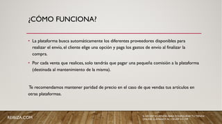 ¿CÓMO FUNCIONA?
• La plataforma busca automáticamente los diferentes proveedores disponibles para
realizar el envío, el cliente elige una opción y paga los gastos de envío al finalizar la
compra.
• Por cada venta que realices, solo tendrás que pagar una pequeña comisión a la plataforma
(destinada al mantenimiento de la misma).
Te recomendamos mantener paridad de precio en el caso de que vendas tus artículos en
otras plataformas.
SI NECESITAS AYUDA PARA CONFIGURAR TU TIENDA
ONLINE, LLÁMANOS AL +34 659 531 709REIBIZA.COM
 
