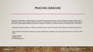 MUCHAS GRACIAS
REIBIZA.COM SI NECESITAS AYUDA PARA CONFIGURAR TU TIENDA
ONLINE, LLÁMANOS AL +34 659 531 709
Gracias a tu colaboración y mediante este nuevo mercadillo online abierto 24 horas los 7 días de la semana, daremos acceso a miles de
personas de todo el mundo a adquirir productos artesanos y/o elaborados en nuestras islas. Son momentos de cambios y adaptación, por
ello nuestro equipo seguirá trabajando para ayudar a mantener la actividad de un sector tan querido y esencial para Ibiza y Formentera.
*Recuerda que puedes contactar con nosotros si necesitas soporte o ayuda en el proceso, o para solucionar cualquier duda que tengas.
**Este documento se actualizará a medida que vayamos desarrollando la plataforma, por favor asegúrate de tener en tus manos la última
versión.
El equipo de reibiza
+34 659 531 709
Info.reibiza@gmail.com
 