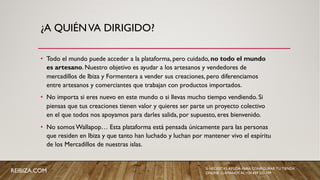 ¿A QUIÉNVA DIRIGIDO?
• Todo el mundo puede acceder a la plataforma, pero cuidado, no todo el mundo
es artesano. Nuestro objetivo es ayudar a los artesanos y vendedores de
mercadillos de Ibiza y Formentera a vender sus creaciones, pero diferenciamos
entre artesanos y comerciantes que trabajan con productos importados.
• No importa si eres nuevo en este mundo o si llevas mucho tiempo vendiendo. Si
piensas que tus creaciones tienen valor y quieres ser parte un proyecto colectivo
en el que todos nos apoyamos para darles salida, por supuesto, eres bienvenido.
• No somos Wallapop… Esta plataforma está pensada únicamente para las personas
que residen en Ibiza y que tanto han luchado y luchan por mantener vivo el espíritu
de los Mercadillos de nuestras islas.
SI NECESITAS AYUDA PARA CONFIGURAR TU TIENDA
ONLINE, LLÁMANOS AL +34 659 531 709REIBIZA.COM
 