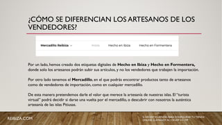 ¿CÓMO SE DIFERENCIAN LOS ARTESANOS DE LOS
VENDEDORES?
Por un lado, hemos creado dos etiquetas digitales de Hecho en Ibiza y Hecho en Formentera,
donde solo los artesanos podrán subir sus artículos, y no los vendedores que trabajen la importación.
Por otro lado tenemos el Mercadillo, en el que podrás encontrar productos tanto de artesanos
como de vendedores de importación, como en cualquier mercadillo.
De esta manera pretendemos darle el valor que merece la artesanía de nuestras islas. El “turista
virtual” podrá decidir si darse una vuelta por el mercadillo, o descubrir con nosotros la auténtica
artesanía de las islas Pitiusas.
REIBIZA.COM SI NECESITAS AYUDA PARA CONFIGURAR TU TIENDA
ONLINE, LLÁMANOS AL +34 659 531 709
 