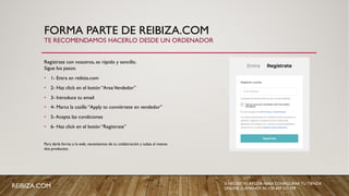 FORMA PARTE DE REIBIZA.COM
Regístrate con nosotros, es rápido y sencillo.
Sigue los pasos:
• 1- Entra en reibiza.com
• 2- Haz click en el botón “AreaVendedor”
• 3- Introduce tu email
• 4- Marca la casilla “Apply to conviértete en vendedor”
• 5- Acepta las condiciones
• 6- Haz click en el botón “Regístrate”
Para darle forma a la web, necesitamos de tu colaboración y subas al menos
dos productos.
TE RECOMENDAMOS HACERLO DESDE UN ORDENADOR
REIBIZA.COM SI NECESITAS AYUDA PARA CONFIGURAR TU TIENDA
ONLINE, LLÁMANOS AL +34 659 531 709
 
