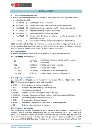 Manual de Carreteras: Diseño Geométrico
Página 9
Revisada y Corregida a Enero de 2018
GENERALIDADES
1 Organización del Manual
El Manual de Diseño Geométrico de Carreteras está organizado de la siguiente manera:
 GENERALIDADES
 CAPÍTULO I Clasificación de las carreteras
 CAPÍTULO II Criterio y controles básicos para el diseño geométrico
 CAPÍTULO III Diseño geométrico en planta y perfil y sección transversal
 CAPÍTULO IV Diseño geométrico de casos especiales
 CAPÍTULO V Diseño geométrico de intersecciones
 CAPÍTULO VI Coordinación del trazo en planta y perfil, y consistencia del
diseño geométrico
 ANEXO I Guía de contenido de los estudios definitivos de carreteras
Cada capítulo está dividido en secciones y abarca aspectos análogos referentes a un
tema específico. Las secciones tratan un determinado tema y están divididas en tópicos,
a su vez estos se dividen en artículos y acápites, respectivamente.
1.1 Codificación
A manera de ejemplo, a continuación se muestra la codificación del Manual:
302.06.03 (a) corresponde a:
III CAPÍTULO
Diseño geométrico en planta, perfil y sección
transversal
302 SECCIÓN Diseño geométrico en planta
302.06 TÓPICO Curvas compuestas
302.06.03 ARTÍCULO Curvas vecinas del mismo sentido
302.06.03 (a) ACÁPITE Curva circular con curva de transición
1.2 Siglas y abreviaturas
Las abreviaturas utilizadas en el Manual de Carreteras “Diseño Geométrico (DG–
2014)”, representan lo que se indica a continuación:
 SNIP: Sistema Nacional de Inversión Pública.
 MTC: Ministerio de Transportes y Comunicaciones.
 PNP: Policía Nacional del Perú.
 SLUMP: Sistema Legal de Unidades de Medida del Perú.
 AASHTO: American Association of State Highway and Transportation Officials.
 FHWA: Federal Highway Administration - USA.
 TRB: Transportation Research Board.
 PIARC: Permanent International Association of Road Congresses.
 SI: Sistema Internacional de Unidades.
1.3 Unidades de medida
Las unidades de medida utilizadas en este Manual y sus símbolos, corresponden al
Sistema Legal de Unidades de Medida de Perú (SLUMP aprobada con la Ley 23560), que
adopta a su vez las unidades del Sistema Internacional de Unidades (SI). Aquellas que
no se encuentren incluidas en la lista siguiente, se definirán como lo establece el SLUMP
o la norma ASTM E 380 “Standard Practice for Use of International System of Units (SI)
 