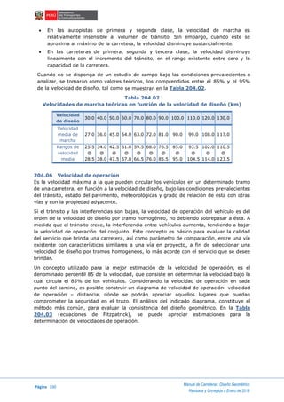 Página 100
Manual de Carreteras: Diseño Geométrico
Revisada y Corregida a Enero de 2018
 En las autopistas de primera y segunda clase, la velocidad de marcha es
relativamente insensible al volumen de tránsito. Sin embargo, cuando éste se
aproxima al máximo de la carretera, la velocidad disminuye sustancialmente.
 En las carreteras de primera, segunda y tercera clase, la velocidad disminuye
linealmente con el incremento del tránsito, en el rango existente entre cero y la
capacidad de la carretera.
Cuando no se disponga de un estudio de campo bajo las condiciones prevalecientes a
analizar, se tomarán como valores teóricos, los comprendidos entre el 85% y el 95%
de la velocidad de diseño, tal como se muestran en la Tabla 204.02.
Tabla 204.02
Velocidades de marcha teóricas en función de la velocidad de diseño (km)
Velocidad
de diseño
30.0 40.0 50.0 60.0 70.0 80.0 90.0 100.0 110.0 120.0 130.0
Velocidad
media de
marcha
27.0 36.0 45.0 54.0 63.0 72.0 81.0 90.0 99.0 108.0 117.0
Rangos de
velocidad
media
25.5
@
28.5
34.0
@
38.0
42.5
@
47.5
51.0
@
57.0
59.5
@
66.5
68.0
@
76.0
76.5
@
85.5
85.0
@
95.0
93.5
@
104.5
102.0
@
114.0
110.5
@
123.5
204.06 Velocidad de operación
Es la velocidad máxima a la que pueden circular los vehículos en un determinado tramo
de una carretera, en función a la velocidad de diseño, bajo las condiciones prevalecientes
del tránsito, estado del pavimento, meteorológicas y grado de relación de ésta con otras
vías y con la propiedad adyacente.
Si el tránsito y las interferencias son bajas, la velocidad de operación del vehículo es del
orden de la velocidad de diseño por tramo homogéneo, no debiendo sobrepasar a ésta. A
medida que el tránsito crece, la interferencia entre vehículos aumenta, tendiendo a bajar
la velocidad de operación del conjunto. Este concepto es básico para evaluar la calidad
del servicio que brinda una carretera, así como parámetro de comparación, entre una vía
existente con características similares a una vía en proyecto, a fin de seleccionar una
velocidad de diseño por tramos homogéneos, lo más acorde con el servicio que se desee
brindar.
Un concepto utilizado para la mejor estimación de la velocidad de operación, es el
denominado percentil 85 de la velocidad, que consiste en determinar la velocidad bajo la
cual circula el 85% de los vehículos. Considerando la velocidad de operación en cada
punto del camino, es posible construir un diagrama de velocidad de operación: velocidad
de operación – distancia, dónde se podrán apreciar aquellos lugares que puedan
comprometer la seguridad en el trazo. El análisis del indicado diagrama, constituye el
método más común, para evaluar la consistencia del diseño geométrico. En la Tabla
204.03 (ecuaciones de Fitzpatrick), se puede apreciar estimaciones para la
determinación de velocidades de operación.
 