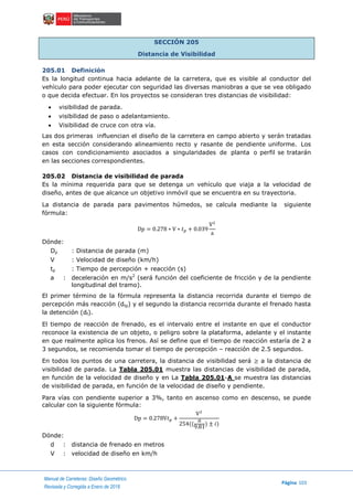 Manual de Carreteras: Diseño Geométrico
Página 103
Revisada y Corregida a Enero de 2018
SECCIÓN 205
Distancia de Visibilidad
205.01 Definición
Es la longitud continua hacia adelante de la carretera, que es visible al conductor del
vehículo para poder ejecutar con seguridad las diversas maniobras a que se vea obligado
o que decida efectuar. En los proyectos se consideran tres distancias de visibilidad:
 visibilidad de parada.
 visibilidad de paso o adelantamiento.
 Visibilidad de cruce con otra vía.
Las dos primeras influencian el diseño de la carretera en campo abierto y serán tratadas
en esta sección considerando alineamiento recto y rasante de pendiente uniforme. Los
casos con condicionamiento asociados a singularidades de planta o perfil se tratarán
en las secciones correspondientes.
205.02 Distancia de visibilidad de parada
Es la mínima requerida para que se detenga un vehículo que viaja a la velocidad de
diseño, antes de que alcance un objetivo inmóvil que se encuentra en su trayectoria.
La distancia de parada para pavimentos húmedos, se calcula mediante la siguiente
fórmula:
Dp = 0.278 ∗ V ∗ 𝑡 𝑝 + 0.039
V2
a
Dónde:
Dp : Distancia de parada (m)
V : Velocidad de diseño (km/h)
tp : Tiempo de percepción + reacción (s)
a : deceleración en m/s2
(será función del coeficiente de fricción y de la pendiente
longitudinal del tramo).
El primer término de la fórmula representa la distancia recorrida durante el tiempo de
percepción más reacción (dtp) y el segundo la distancia recorrida durante el frenado hasta
la detención (df).
El tiempo de reacción de frenado, es el intervalo entre el instante en que el conductor
reconoce la existencia de un objeto, o peligro sobre la plataforma, adelante y el instante
en que realmente aplica los frenos. Así se define que el tiempo de reacción estaría de 2 a
3 segundos, se recomienda tomar el tiempo de percepción – reacción de 2.5 segundos.
En todos los puntos de una carretera, la distancia de visibilidad será ≥ a la distancia de
visibilidad de parada. La Tabla 205.01 muestra las distancias de visibilidad de parada,
en función de la velocidad de diseño y en La Tabla 205.01-A se muestra las distancias
de visibilidad de parada, en función de la velocidad de diseño y pendiente.
Para vías con pendiente superior a 3%, tanto en ascenso como en descenso, se puede
calcular con la siguiente fórmula:
Dp = 0.278V𝑡 𝑝 +
V2
254((
𝑎
9.81
) ± 𝑖)
Dónde:
d : distancia de frenado en metros
V : velocidad de diseño en km/h
 