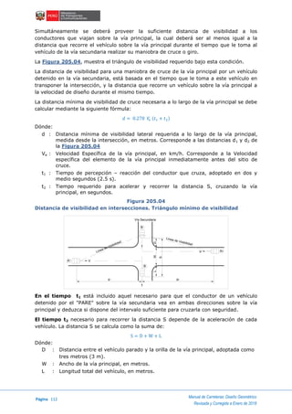 Página 112
Manual de Carreteras: Diseño Geométrico
Revisada y Corregida a Enero de 2018
Simultáneamente se deberá proveer la suficiente distancia de visibilidad a los
conductores que viajan sobre la vía principal, la cual deberá ser al menos igual a la
distancia que recorre el vehículo sobre la vía principal durante el tiempo que le toma al
vehículo de la vía secundaria realizar su maniobra de cruce o giro.
La Figura 205.04, muestra el triángulo de visibilidad requerido bajo esta condición.
La distancia de visibilidad para una maniobra de cruce de la vía principal por un vehículo
detenido en la vía secundaria, está basada en el tiempo que le toma a este vehículo en
transponer la intersección, y la distancia que recorre un vehículo sobre la vía principal a
la velocidad de diseño durante el mismo tiempo.
La distancia mínima de visibilidad de cruce necesaria a lo largo de la vía principal se debe
calcular mediante la siguiente fórmula:
𝑑 = 0.278 𝑉𝑒 (𝑡1 + 𝑡2)
Dónde:
d : Distancia mínima de visibilidad lateral requerida a lo largo de la vía principal,
medida desde la intersección, en metros. Corresponde a las distancias d1 y d2 de
la Figura 205.04
Ve : Velocidad Específica de la vía principal, en km/h. Corresponde a la Velocidad
específica del elemento de la vía principal inmediatamente antes del sitio de
cruce.
t1 : Tiempo de percepción – reacción del conductor que cruza, adoptado en dos y
medio segundos (2.5 s).
t2 : Tiempo requerido para acelerar y recorrer la distancia S, cruzando la vía
principal, en segundos.
Figura 205.04
Distancia de visibilidad en intersecciones. Triángulo mínimo de visibilidad
En el tiempo t1 está incluido aquel necesario para que el conductor de un vehículo
detenido por el "PARE" sobre la vía secundaria vea en ambas direcciones sobre la vía
principal y deduzca si dispone del intervalo suficiente para cruzarla con seguridad.
El tiempo t2 necesario para recorrer la distancia S depende de la aceleración de cada
vehículo. La distancia S se calcula como la suma de:
S = D + W + L
Dónde:
D : Distancia entre el vehículo parado y la orilla de la vía principal, adoptada como
tres metros (3 m).
W : Ancho de la vía principal, en metros.
L : Longitud total del vehículo, en metros.
B
B
A1
A2
S
WLD
d1 d2
V
VLinea de Visibilidad
Linea de Visibilidad
Vía Secundaria
 
