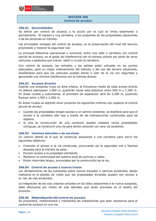 Página 114
Manual de Carreteras: Diseño Geométrico
Revisada y Corregida a Enero de 2018
SECCIÓN 206
Control de accesos
206.01 Generalidades
Se define por control de accesos a la acción por la cual se limita totalmente o
parcialmente. El ingreso a una carretera, a los ocupantes de las propiedades adyacentes
o de las personas en tránsito.
Las principales ventajas del control de accesos, es la preservación del nivel del servicio
proyectado y mejorar la seguridad vial.
La principal diferencia operacional o funcional, entre una calle o carretera con control
parcial de accesos, es el grado de interferencia con el tránsito directo por parte de otros
vehículos o peatones que entran, salen o cruzan la carretera.
Con control de accesos, las entradas y las salidas están ubicadas en los puntos
adecuados, para un mejor ordenamiento del tránsito y del uso del terreno adyacente,
diseñándose para que los vehículos puedan entrar o salir de la vía con seguridad y
generando una mínima interferencia con el tránsito directo.
206.02 Accesos directos
Cuando una autopista cruce un área urbana, la frecuencia media de cada acceso directo
no deberá sobrepasar 1,000 m, pudiendo variar esta distancia entre 500 m y 1,500 m.
En áreas rurales y suburbanas, el promedio de separación será de 2,500 m, pudiendo
fluctuar entre 1,500 y 3,500 m.
En áreas rurales se deberán tener presente los siguientes criterios con respecto al control
parcial de acceso:
 Cuando las propiedades tengan acceso a un camino existente, se diseñará para que el
acceso a la carretera sólo sea a través de las intersecciones construidas para tal
objetivo.
 Si tras la construcción de una carretera quedan aisladas varias propiedades
contiguas, se construirá una vía para darles conexión con otra vía existente.
206.03 Caminos laterales o de servicios
Un camino lateral es el que se construye adyacente a una carretera para servir los
siguientes objetivos:
 Controlar el acceso a la vía construida, procurando así la seguridad vial y libertad
deseada para el tránsito de paso.
 Proveer acceso a la propiedad colindante.
 Mantener la continuidad del sistema local de caminos o calles.
 Evitar recorridos largos, provocados por la construcción de la vía.
206.04 Control de acceso y nuevos trazos
Los alineamientos de las autopistas sobre nuevos trazados o caminos existentes, deben
realizarse en lo posible, de modo que las propiedades divididas queden con acceso a
la red de vías existentes.
La integración de las vías urbanas ubicadas en los lados adyacentes a la nueva autopista,
debe efectuarse por medio de vías laterales que serán previstas en el diseño del
proyecto.
206.05 Materialización del control de accesos
Se proyectará, implementará y mantendrá las instalaciones que sean necesarias para el
control de accesos en una vía.
 