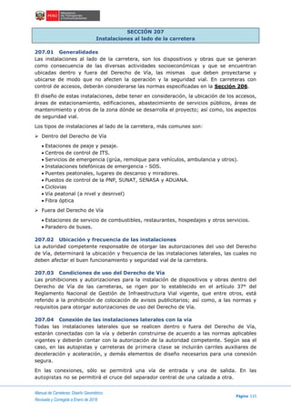 Manual de Carreteras: Diseño Geométrico
Página 115
Revisada y Corregida a Enero de 2018
SECCIÓN 207
Instalaciones al lado de la carretera
207.01 Generalidades
Las instalaciones al lado de la carretera, son los dispositivos y obras que se generan
como consecuencia de las diversas actividades socioeconómicas y que se encuentran
ubicadas dentro y fuera del Derecho de Vía, las mismas que deben proyectarse y
ubicarse de modo que no afecten la operación y la seguridad vial. En carreteras con
control de accesos, deberán considerarse las normas especificadas en la Sección 206.
El diseño de estas instalaciones, debe tener en consideración, la ubicación de los accesos,
áreas de estacionamiento, edificaciones, abastecimiento de servicios públicos, áreas de
mantenimiento y otros de la zona dónde se desarrolla el proyecto; así como, los aspectos
de seguridad vial.
Los tipos de instalaciones al lado de la carretera, más comunes son:
 Dentro del Derecho de Vía
 Estaciones de peaje y pesaje.
 Centros de control de ITS.
 Servicios de emergencia (grúa, remolque para vehículos, ambulancia y otros).
 Instalaciones telefónicas de emergencia - SOS.
 Puentes peatonales, lugares de descanso y miradores.
 Puestos de control de la PNP, SUNAT, SENASA y ADUANA.
 Ciclovias
 Vía peatonal (a nivel y desnivel)
 Fibra óptica
 Fuera del Derecho de Vía
 Estaciones de servicio de combustibles, restaurantes, hospedajes y otros servicios.
 Paradero de buses.
207.02 Ubicación y frecuencia de las instalaciones
La autoridad competente responsable de otorgar las autorizaciones del uso del Derecho
de Vía, determinará la ubicación y frecuencia de las instalaciones laterales, las cuales no
deben afectar el buen funcionamiento y seguridad vial de la carretera.
207.03 Condiciones de uso del Derecho de Vía
Las prohibiciones y autorizaciones para la instalación de dispositivos y obras dentro del
Derecho de Vía de las carreteras, se rigen por lo establecido en el artículo 37° del
Reglamento Nacional de Gestión de Infraestructura Vial vigente, que entre otros, está
referido a la prohibición de colocación de avisos publicitarios; así como, a las normas y
requisitos para otorgar autorizaciones de uso del Derecho de Vía.
207.04 Conexión de las instalaciones laterales con la vía
Todas las instalaciones laterales que se realicen dentro o fuera del Derecho de Vía,
estarán conectadas con la vía y deberán construirse de acuerdo a las normas aplicables
vigentes y deberán contar con la autorización de la autoridad competente. Según sea el
caso, en las autopistas y carreteras de primera clase se incluirán carriles auxiliares de
deceleración y aceleración, y demás elementos de diseño necesarios para una conexión
segura.
En las conexiones, sólo se permitirá una vía de entrada y una de salida. En las
autopistas no se permitirá el cruce del separador central de una calzada a otra.
 