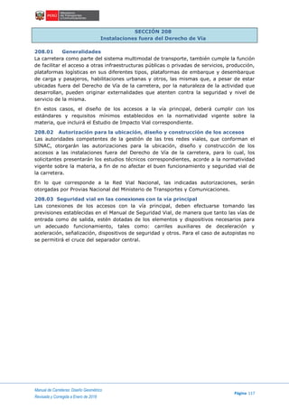 Manual de Carreteras: Diseño Geométrico
Página 117
Revisada y Corregida a Enero de 2018
SECCIÓN 208
Instalaciones fuera del Derecho de Vía
208.01 Generalidades
La carretera como parte del sistema multimodal de transporte, también cumple la función
de facilitar el acceso a otras infraestructuras públicas o privadas de servicios, producción,
plataformas logísticas en sus diferentes tipos, plataformas de embarque y desembarque
de carga y pasajeros, habilitaciones urbanas y otros, las mismas que, a pesar de estar
ubicadas fuera del Derecho de Vía de la carretera, por la naturaleza de la actividad que
desarrollan, pueden originar externalidades que atenten contra la seguridad y nivel de
servicio de la misma.
En estos casos, el diseño de los accesos a la vía principal, deberá cumplir con los
estándares y requisitos mínimos establecidos en la normatividad vigente sobre la
materia, que incluirá el Estudio de Impacto Vial correspondiente.
208.02 Autorización para la ubicación, diseño y construcción de los accesos
Las autoridades competentes de la gestión de las tres redes viales, que conforman el
SINAC, otorgarán las autorizaciones para la ubicación, diseño y construcción de los
accesos a las instalaciones fuera del Derecho de Vía de la carretera, para lo cual, los
solicitantes presentarán los estudios técnicos correspondientes, acorde a la normatividad
vigente sobre la materia, a fin de no afectar el buen funcionamiento y seguridad vial de
la carretera.
En lo que corresponde a la Red Vial Nacional, las indicadas autorizaciones, serán
otorgadas por Provias Nacional del Ministerio de Transportes y Comunicaciones.
208.03 Seguridad vial en las conexiones con la vía principal
Las conexiones de los accesos con la vía principal, deben efectuarse tomando las
previsiones establecidas en el Manual de Seguridad Vial, de manera que tanto las vías de
entrada como de salida, estén dotadas de los elementos y dispositivos necesarios para
un adecuado funcionamiento, tales como: carriles auxiliares de deceleración y
aceleración, señalización, dispositivos de seguridad y otros. Para el caso de autopistas no
se permitirá el cruce del separador central.
 