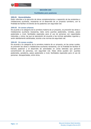Página 118
Manual de Carreteras: Diseño Geométrico
Revisada y Corregida a Enero de 2018
SECCIÓN 209
Facilidades para peatones
209.01 Generalidades
Están referidas a la ejecución de obras complementarias o reposición de las existentes e
instalaciones auxiliares, necesarias en el desarrollo de un proyecto carretero, con la
finalidad de facilitar el tránsito de los peatones con seguridad vial.
209.02 En zonas urbanas
De acuerdo a la categoría de la carretera materia de un proyecto, se preverán las obras o
instalaciones auxiliares necesarias, tales como puentes peatonales, veredas, pasos
peatonales a nivel, facilidades especiales para el uso de personas con capacidades
reducidas, y otros, las que se ejecutarán de acuerdo a las normas aplicables vigentes y
serán debidamente señalizadas, acorde a las normas de seguridad vial.
209.03 En zonas rurales
De acuerdo a la categoría de la carretera materia de un proyecto, en las zonas rurales,
se preverán las obras o instalaciones auxiliares necesarias, con la finalidad de facilitar el
tránsito peatonal y el desarrollo de actividades en zonas laterales que generen
concentración de personas, con seguridad vial. Estas obras pueden ser: puentes
peatonales, paraderos, pasos peatonales a nivel, facilidades especiales para el uso de
personas discapacitadas, entre otros.
 