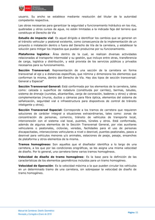 Manual de Carreteras: Diseño Geométrico
Página 11
Revisada y Corregida a Enero de 2018
usuario. Su ancho se establece mediante resolución del titular de la autoridad
competente respectiva.
Las obras necesarias para garantizar la seguridad y funcionamiento hidráulico en los ríos,
quebradas y otros cursos de agua, no están limitadas a la indicada faja del terreno que
constituye el Derecho de Vía
Estudio de impacto vial: Es aquel dirigido a identificar los cambios que se generan en
el tránsito vehicular y peatonal existente, como consecuencia de la implementación de un
proyecto o instalación dentro o fuera del Derecho de Vía de la carretera, y establecer la
solución para mitigar los impactos que puedan producirse por su funcionamiento.
Plataforma logística: Área dentro de la cual, se realizan diversas actividades
relacionadas al transporte intermodal y su gestión, que incluye entre otras, transferencia
de carga, logística y distribución, y está provista de los servicios públicos y privados
necesarios para su funcionamiento.
Sección Transversal: Representación de una sección de la carretera en forma
transversal al eje y a distancias específicas, que nómina y dimensiona los elementos que
conforman la misma, dentro del Derecho de Vía. Hay dos tipos de sección transversal:
General y Especial”
Sección Transversal General: Está conformada por los elementos de la carretera, tales
como: calzada o superficie de rodadura (constituida por carriles), bermas, taludes,
sistema de drenaje (cunetas, alcantarillas, zanja de coronación, badenes y otros) y obras
complementarias (muros, ductos y cámaras para fibra óptica, elementos del sistema de
señalización, seguridad vial e infraestructura para dispositivos de control de tránsito
inteligente y otros).
Sección Transversal Especial: Corresponde a los tramos de carretera que requieren
soluciones de carácter integral a situaciones extraordinarias, tales como: zonas de
concentración de personas, comercio, tránsito de vehículos de transporte local,
interconexión con el sistema vial local, puentes, túneles y otros. Está conformada,
además de algunos elementos de la Sección Transversal General, por vías auxiliares
vehiculares o peatonales, ciclovías, veredas, facilidades para el uso de personas
discapacitadas, intersecciones vehiculares a nivel o desnivel, puentes peatonales, pasos a
desnivel para vehículos menores y/o animales, estaciones de peaje, pesaje, ensanches
de plataforma y otros elementos de la misma.
Tramos homogéneos: Son aquellos que el diseñador identifica a lo largo de una
carretera, a los que por las condiciones orográficas, se les asigna una misma velocidad
de diseño. Por lo general, una carretera tiene varios tramos homogéneos.
Velocidad de diseño de tramo homogéneo: Es la base para la definición de las
características de los elementos geométricos incluidos para un tramo homogéneo.
Velocidad de Operación: Es la velocidad máxima a la que pueden circular los vehículos
en un determinado tramo de una carretera, sin sobrepasar la velocidad de diseño de
tramo homogéneo.
 