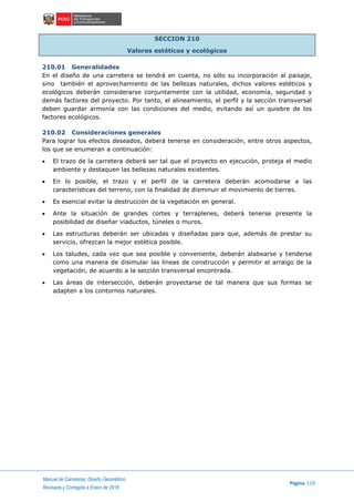Manual de Carreteras: Diseño Geométrico
Página 119
Revisada y Corregida a Enero de 2018
SECCION 210
Valores estéticos y ecológicos
210.01 Generalidades
En el diseño de una carretera se tendrá en cuenta, no sólo su incorporación al paisaje,
sino también el aprovechamiento de las bellezas naturales, dichos valores estéticos y
ecológicos deberán considerarse conjuntamente con la utilidad, economía, seguridad y
demás factores del proyecto. Por tanto, el alineamiento, el perfil y la sección transversal
deben guardar armonía con las condiciones del medio, evitando así un quiebre de los
factores ecológicos.
210.02 Consideraciones generales
Para lograr los efectos deseados, deberá tenerse en consideración, entre otros aspectos,
los que se enumeran a continuación:
 El trazo de la carretera deberá ser tal que el proyecto en ejecución, proteja el medio
ambiente y destaquen las bellezas naturales existentes.
 En lo posible, el trazo y el perfil de la carretera deberán acomodarse a las
características del terreno, con la finalidad de disminuir el movimiento de tierras.
 Es esencial evitar la destrucción de la vegetación en general.
 Ante la situación de grandes cortes y terraplenes, deberá tenerse presente la
posibilidad de diseñar viaductos, túneles o muros.
 Las estructuras deberán ser ubicadas y diseñadas para que, además de prestar su
servicio, ofrezcan la mejor estética posible.
 Los taludes, cada vez que sea posible y conveniente, deberán alabearse y tenderse
como una manera de disimular las líneas de construcción y permitir el arraigo de la
vegetación, de acuerdo a la sección transversal encontrada.
 Las áreas de intersección, deberán proyectarse de tal manera que sus formas se
adapten a los contornos naturales.
 