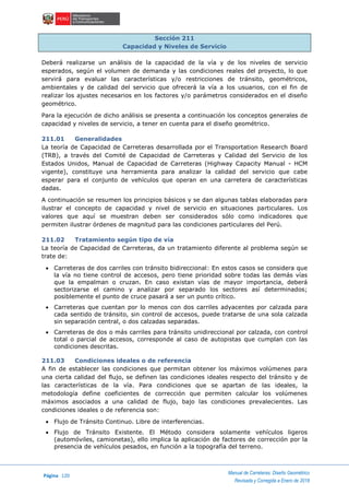 Página 120
Manual de Carreteras: Diseño Geométrico
Revisada y Corregida a Enero de 2018
Sección 211
Capacidad y Niveles de Servicio
Deberá realizarse un análisis de la capacidad de la vía y de los niveles de servicio
esperados, según el volumen de demanda y las condiciones reales del proyecto, lo que
servirá para evaluar las características y/o restricciones de tránsito, geométricos,
ambientales y de calidad del servicio que ofrecerá la vía a los usuarios, con el fin de
realizar los ajustes necesarios en los factores y/o parámetros considerados en el diseño
geométrico.
Para la ejecución de dicho análisis se presenta a continuación los conceptos generales de
capacidad y niveles de servicio, a tener en cuenta para el diseño geométrico.
211.01 Generalidades
La teoría de Capacidad de Carreteras desarrollada por el Transportation Research Board
(TRB), a través del Comité de Capacidad de Carreteras y Calidad del Servicio de los
Estados Unidos, Manual de Capacidad de Carreteras (Highway Capacity Manual - HCM
vigente), constituye una herramienta para analizar la calidad del servicio que cabe
esperar para el conjunto de vehículos que operan en una carretera de características
dadas.
A continuación se resumen los principios básicos y se dan algunas tablas elaboradas para
ilustrar el concepto de capacidad y nivel de servicio en situaciones particulares. Los
valores que aquí se muestran deben ser considerados sólo como indicadores que
permiten ilustrar órdenes de magnitud para las condiciones particulares del Perú.
211.02 Tratamiento según tipo de vía
La teoría de Capacidad de Carreteras, da un tratamiento diferente al problema según se
trate de:
 Carreteras de dos carriles con tránsito bidireccional: En estos casos se considera que
la vía no tiene control de accesos, pero tiene prioridad sobre todas las demás vías
que la empalman o cruzan. En caso existan vías de mayor importancia, deberá
sectorizarse el camino y analizar por separado los sectores así determinados;
posiblemente el punto de cruce pasará a ser un punto crítico.
 Carreteras que cuentan por lo menos con dos carriles adyacentes por calzada para
cada sentido de tránsito, sin control de accesos, puede tratarse de una sola calzada
sin separación central, o dos calzadas separadas.
 Carreteras de dos o más carriles para tránsito unidireccional por calzada, con control
total o parcial de accesos, corresponde al caso de autopistas que cumplan con las
condiciones descritas.
211.03 Condiciones ideales o de referencia
A fin de establecer las condiciones que permitan obtener los máximos volúmenes para
una cierta calidad del flujo, se definen las condiciones ideales respecto del tránsito y de
las características de la vía. Para condiciones que se apartan de las ideales, la
metodología define coeficientes de corrección que permiten calcular los volúmenes
máximos asociados a una calidad de flujo, bajo las condiciones prevalecientes. Las
condiciones ideales o de referencia son:
 Flujo de Tránsito Continuo. Libre de interferencias.
 Flujo de Tránsito Existente. El Método considera solamente vehículos ligeros
(automóviles, camionetas), ello implica la aplicación de factores de corrección por la
presencia de vehículos pesados, en función a la topografía del terreno.
 