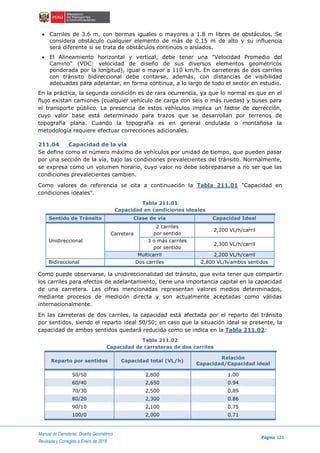 Manual de Carreteras: Diseño Geométrico
Página 121
Revisada y Corregida a Enero de 2018
 Carriles de 3.6 m, con bermas iguales o mayores a 1.8 m libres de obstáculos. Se
considera obstáculo cualquier elemento de más de 0.15 m de alto y su influencia
será diferente si se trata de obstáculos continuos o aislados.
 El Alineamiento horizontal y vertical, debe tener una "Velocidad Promedio del
Camino" (VDC: velocidad de diseño de sus diversos elementos geométricos
ponderada por la longitud), igual o mayor a 110 km/h. En carreteras de dos carriles
con tránsito bidireccional debe contarse, además, con distancias de visibilidad
adecuadas para adelantar, en forma continua, a lo largo de todo el sector en estudio.
En la práctica, la segunda condición es de rara ocurrencia, ya que lo normal es que en el
flujo existan camiones (cualquier vehículo de carga con seis o más ruedas) y buses para
el transporte público. La presencia de estos vehículos implica un factor de corrección,
cuyo valor base está determinado para trazos que se desarrollan por terrenos de
topografía plana. Cuando la topografía es en general ondulada o montañosa la
metodología requiere efectuar correcciones adicionales.
211.04 Capacidad de la vía
Se define como el número máximo de vehículos por unidad de tiempo, que pueden pasar
por una sección de la vía, bajo las condiciones prevalecientes del tránsito. Normalmente,
se expresa como un volumen horario, cuyo valor no debe sobrepasarse a no ser que las
condiciones prevalecientes cambien.
Como valores de referencia se cita a continuación la Tabla 211.01 "Capacidad en
condiciones ideales".
Tabla 211.01
Capacidad en condiciones ideales
Sentido de Tránsito Clase de vía Capacidad Ideal
Unidireccional
Carretera
2 carriles
por sentido
2,200 VL/h/carril
3 o más carriles
por sentido
2,300 VL/h/carril
Multicarril 2,200 VL/h/carril
Bidireccional Dos carriles 2,800 VL/h/ambos sentidos
Como puede observarse, la unidireccionalidad del tránsito, que evita tener que compartir
los carriles para efectos de adelantamiento, tiene una importancia capital en la capacidad
de una carretera. Las cifras mencionadas representan valores medios determinados,
mediante procesos de medición directa y son actualmente aceptadas como válidas
internacionalmente.
En las carreteras de dos carriles, la capacidad está afectada por el reparto del tránsito
por sentidos, siendo el reparto ideal 50/50; en caso que la situación ideal se presente, la
capacidad de ambos sentidos quedará reducida como se indica en la Tabla 211.02:
Tabla 211.02
Capacidad de carreteras de dos carriles
Reparto por sentidos Capacidad total (VL/h)
Relación
Capacidad/Capacidad ideal
50/50 2,800 1.00
60/40 2,650 0.94
70/30 2,500 0.89
80/20 2,300 0.86
90/10 2,100 0.75
100/0 2,000 0.71
 