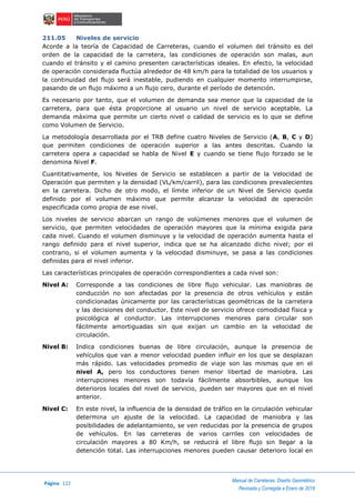 Página 122
Manual de Carreteras: Diseño Geométrico
Revisada y Corregida a Enero de 2018
211.05 Niveles de servicio
Acorde a la teoría de Capacidad de Carreteras, cuando el volumen del tránsito es del
orden de la capacidad de la carretera, las condiciones de operación son malas, aun
cuando el tránsito y el camino presenten características ideales. En efecto, la velocidad
de operación considerada fluctúa alrededor de 48 km/h para la totalidad de los usuarios y
la continuidad del flujo será inestable, pudiendo en cualquier momento interrumpirse,
pasando de un flujo máximo a un flujo cero, durante el período de detención.
Es necesario por tanto, que el volumen de demanda sea menor que la capacidad de la
carretera, para que ésta proporcione al usuario un nivel de servicio aceptable. La
demanda máxima que permite un cierto nivel o calidad de servicio es lo que se define
como Volumen de Servicio.
La metodología desarrollada por el TRB define cuatro Niveles de Servicio (A, B, C y D)
que permiten condiciones de operación superior a las antes descritas. Cuando la
carretera opera a capacidad se habla de Nivel E y cuando se tiene flujo forzado se le
denomina Nivel F.
Cuantitativamente, los Niveles de Servicio se establecen a partir de la Velocidad de
Operación que permiten y la densidad (VL/km/carril), para las condiciones prevalecientes
en la carretera. Dicho de otro modo, el límite inferior de un Nivel de Servicio queda
definido por el volumen máximo que permite alcanzar la velocidad de operación
especificada como propia de ese nivel.
Los niveles de servicio abarcan un rango de volúmenes menores que el volumen de
servicio, que permiten velocidades de operación mayores que la mínima exigida para
cada nivel. Cuando el volumen disminuye y la velocidad de operación aumenta hasta el
rango definido para el nivel superior, indica que se ha alcanzado dicho nivel; por el
contrario, si el volumen aumenta y la velocidad disminuye, se pasa a las condiciones
definidas para el nivel inferior.
Las características principales de operación correspondientes a cada nivel son:
Nivel A: Corresponde a las condiciones de libre flujo vehicular. Las maniobras de
conducción no son afectadas por la presencia de otros vehículos y están
condicionadas únicamente por las características geométricas de la carretera
y las decisiones del conductor. Este nivel de servicio ofrece comodidad física y
psicológica al conductor. Las interrupciones menores para circular son
fácilmente amortiguadas sin que exijan un cambio en la velocidad de
circulación.
Nivel B: Indica condiciones buenas de libre circulación, aunque la presencia de
vehículos que van a menor velocidad pueden influir en los que se desplazan
más rápido. Las velocidades promedio de viaje son las mismas que en el
nivel A, pero los conductores tienen menor libertad de maniobra. Las
interrupciones menores son todavía fácilmente absorbibles, aunque los
deterioros locales del nivel de servicio, pueden ser mayores que en el nivel
anterior.
Nivel C: En este nivel, la influencia de la densidad de tráfico en la circulación vehicular
determina un ajuste de la velocidad. La capacidad de maniobra y las
posibilidades de adelantamiento, se ven reducidas por la presencia de grupos
de vehículos. En las carreteras de varios carriles con velocidades de
circulación mayores a 80 Km/h, se reducirá el libre flujo sin llegar a la
detención total. Las interrupciones menores pueden causar deterioro local en
 