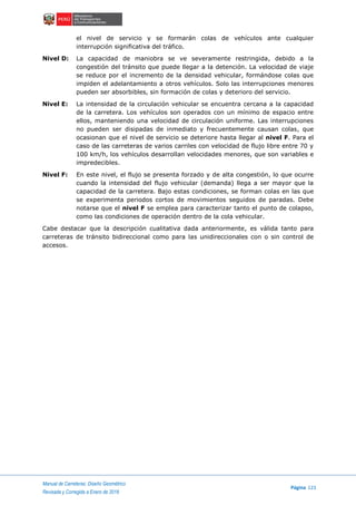 Manual de Carreteras: Diseño Geométrico
Página 123
Revisada y Corregida a Enero de 2018
el nivel de servicio y se formarán colas de vehículos ante cualquier
interrupción significativa del tráfico.
Nivel D: La capacidad de maniobra se ve severamente restringida, debido a la
congestión del tránsito que puede llegar a la detención. La velocidad de viaje
se reduce por el incremento de la densidad vehicular, formándose colas que
impiden el adelantamiento a otros vehículos. Solo las interrupciones menores
pueden ser absorbibles, sin formación de colas y deterioro del servicio.
Nivel E: La intensidad de la circulación vehicular se encuentra cercana a la capacidad
de la carretera. Los vehículos son operados con un mínimo de espacio entre
ellos, manteniendo una velocidad de circulación uniforme. Las interrupciones
no pueden ser disipadas de inmediato y frecuentemente causan colas, que
ocasionan que el nivel de servicio se deteriore hasta llegar al nivel F. Para el
caso de las carreteras de varios carriles con velocidad de flujo libre entre 70 y
100 km/h, los vehículos desarrollan velocidades menores, que son variables e
impredecibles.
Nivel F: En este nivel, el flujo se presenta forzado y de alta congestión, lo que ocurre
cuando la intensidad del flujo vehicular (demanda) llega a ser mayor que la
capacidad de la carretera. Bajo estas condiciones, se forman colas en las que
se experimenta periodos cortos de movimientos seguidos de paradas. Debe
notarse que el nivel F se emplea para caracterizar tanto el punto de colapso,
como las condiciones de operación dentro de la cola vehicular.
Cabe destacar que la descripción cualitativa dada anteriormente, es válida tanto para
carreteras de tránsito bidireccional como para las unidireccionales con o sin control de
accesos.
 