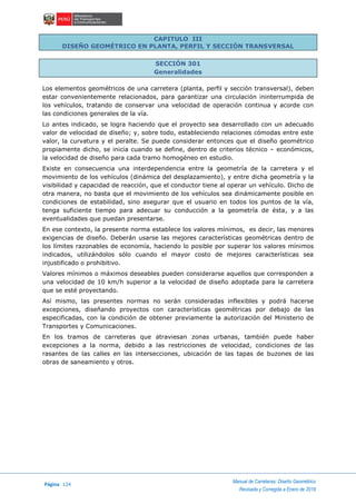 Página 124
Manual de Carreteras: Diseño Geométrico
Revisada y Corregida a Enero de 2018
CAPITULO III
DISEÑO GEOMÉTRICO EN PLANTA, PERFIL Y SECCIÓN TRANSVERSAL
SECCIÓN 301
Generalidades
Los elementos geométricos de una carretera (planta, perfil y sección transversal), deben
estar convenientemente relacionados, para garantizar una circulación ininterrumpida de
los vehículos, tratando de conservar una velocidad de operación continua y acorde con
las condiciones generales de la vía.
Lo antes indicado, se logra haciendo que el proyecto sea desarrollado con un adecuado
valor de velocidad de diseño; y, sobre todo, estableciendo relaciones cómodas entre este
valor, la curvatura y el peralte. Se puede considerar entonces que el diseño geométrico
propiamente dicho, se inicia cuando se define, dentro de criterios técnico – económicos,
la velocidad de diseño para cada tramo homogéneo en estudio.
Existe en consecuencia una interdependencia entre la geometría de la carretera y el
movimiento de los vehículos (dinámica del desplazamiento), y entre dicha geometría y la
visibilidad y capacidad de reacción, que el conductor tiene al operar un vehículo. Dicho de
otra manera, no basta que el movimiento de los vehículos sea dinámicamente posible en
condiciones de estabilidad, sino asegurar que el usuario en todos los puntos de la vía,
tenga suficiente tiempo para adecuar su conducción a la geometría de ésta, y a las
eventualidades que puedan presentarse.
En ese contexto, la presente norma establece los valores mínimos, es decir, las menores
exigencias de diseño. Deberán usarse las mejores características geométricas dentro de
los límites razonables de economía, haciendo lo posible por superar los valores mínimos
indicados, utilizándolos sólo cuando el mayor costo de mejores características sea
injustificado o prohibitivo.
Valores mínimos o máximos deseables pueden considerarse aquellos que corresponden a
una velocidad de 10 km/h superior a la velocidad de diseño adoptada para la carretera
que se esté proyectando.
Así mismo, las presentes normas no serán consideradas inflexibles y podrá hacerse
excepciones, diseñando proyectos con características geométricas por debajo de las
especificadas, con la condición de obtener previamente la autorización del Ministerio de
Transportes y Comunicaciones.
En los tramos de carreteras que atraviesan zonas urbanas, también puede haber
excepciones a la norma, debido a las restricciones de velocidad, condiciones de las
rasantes de las calles en las intersecciones, ubicación de las tapas de buzones de las
obras de saneamiento y otros.
 