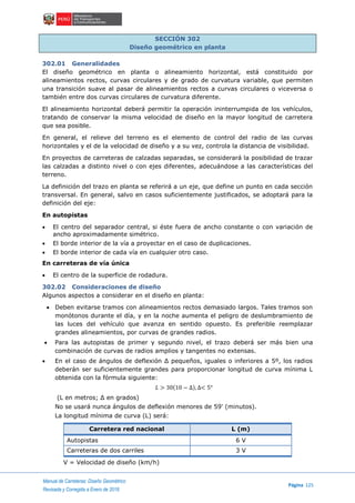 Manual de Carreteras: Diseño Geométrico
Página 125
Revisada y Corregida a Enero de 2018
SECCIÓN 302
Diseño geométrico en planta
302.01 Generalidades
El diseño geométrico en planta o alineamiento horizontal, está constituido por
alineamientos rectos, curvas circulares y de grado de curvatura variable, que permiten
una transición suave al pasar de alineamientos rectos a curvas circulares o viceversa o
también entre dos curvas circulares de curvatura diferente.
El alineamiento horizontal deberá permitir la operación ininterrumpida de los vehículos,
tratando de conservar la misma velocidad de diseño en la mayor longitud de carretera
que sea posible.
En general, el relieve del terreno es el elemento de control del radio de las curvas
horizontales y el de la velocidad de diseño y a su vez, controla la distancia de visibilidad.
En proyectos de carreteras de calzadas separadas, se considerará la posibilidad de trazar
las calzadas a distinto nivel o con ejes diferentes, adecuándose a las características del
terreno.
La definición del trazo en planta se referirá a un eje, que define un punto en cada sección
transversal. En general, salvo en casos suficientemente justificados, se adoptará para la
definición del eje:
En autopistas
 El centro del separador central, si éste fuera de ancho constante o con variación de
ancho aproximadamente simétrico.
 El borde interior de la vía a proyectar en el caso de duplicaciones.
 El borde interior de cada vía en cualquier otro caso.
En carreteras de vía única
 El centro de la superficie de rodadura.
302.02 Consideraciones de diseño
Algunos aspectos a considerar en el diseño en planta:
 Deben evitarse tramos con alineamientos rectos demasiado largos. Tales tramos son
monótonos durante el día, y en la noche aumenta el peligro de deslumbramiento de
las luces del vehículo que avanza en sentido opuesto. Es preferible reemplazar
grandes alineamientos, por curvas de grandes radios.
 Para las autopistas de primer y segundo nivel, el trazo deberá ser más bien una
combinación de curvas de radios amplios y tangentes no extensas.
 En el caso de ángulos de deflexión Δ pequeños, iguales o inferiores a 5º, los radios
deberán ser suficientemente grandes para proporcionar longitud de curva mínima L
obtenida con la fórmula siguiente:
𝐿 > 30(10 − ∆), ∆< 5°
(L en metros; Δ en grados)
No se usará nunca ángulos de deflexión menores de 59' (minutos).
La longitud mínima de curva (L) será:
Carretera red nacional L (m)
Autopistas 6 V
Carreteras de dos carriles 3 V
V = Velocidad de diseño (km/h)
 