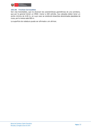 Manual de Carreteras: Diseño Geométrico
Página 13
Revisada y Corregida a Enero de 2018
101.06 Trochas Carrozables
Son vías transitables, que no alcanzan las características geométricas de una carretera,
que por lo general tienen un IMDA menor a 200 veh/día. Sus calzadas deben tener un
ancho mínimo de 4.00 m, en cuyo caso se construirá ensanches denominados plazoletas de
cruce, por lo menos cada 500 m.
La superficie de rodadura puede ser afirmada o sin afirmar.
 