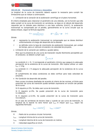 Manual de Carreteras: Diseño Geométrico
Página 145
Revisada y Corregida a Enero de 2018
302.05.06 Parámetros mínimos y deseables
La longitud de la curva de transición deberá superar la necesaria para cumplir las
limitaciones que se indican a continuación.
 Limitación de la variación de la aceleración centrífuga en el plano horizontal.
El criterio empleado para relacionar el parámetro de una clotoide, con la función que ella
debe cumplir en la curva de transición en carreteras, se basa en el cálculo del desarrollo
requerido por la clotoide para distribuir a una tasa uniforme J(m/s³), la aceleración
transversal no compensada por el peralte, generalmente en la curva circular que se
desea enlazar, según la fórmula siguiente:
R =
V2
12.96 g(pmax+ƒmin)
gƒ =
V2
12.96 R
− gp (∗∗)
Dónde:
gƒ : representa la aceleración transversal no compensada que se desea distribuir
uniformemente a lo largo del desarrollo de la clotoide.
J : es definida como la tasa de crecimiento de aceleración transversal, por unidad
de tiempo, para un vehículo circulando a la velocidad de proyecto.
 Limitación de la variación por estética y guiado óptico.
Para que la presencia de una curva de transición resulte fácilmente perceptible por
el conductor, se deberá cumplir que:
𝑅
3
≤ 𝐴 ≤ 𝑅
La condición A > R / 3 corresponde al parámetro mínimo que asegura la adecuada
percepción de la existencia de la curva de transición. Ello implica utilizar un valor
tmín > 3.5g
La condición A < R asegura la adecuada percepción de la existencia de la curva
circular.
El cumplimiento de estas condiciones se debe verificar para toda velocidad de
proyecto.
 Por Condición de desarrollo del peralte.
Para curvas circulares diseñadas de acuerdo al criterio de las normas, el límite para
prescindir de curva de transición puede también expresarse en función del peralte
de la curva:
Si R requiere p>3%. Se debe usar curva de transición.
Si R requiere p<3%. Se puede prescindir de la curva de transición para
V<100km/h.
Si R requiere p<2.5%. Se puede prescindir de la curva de transición para
V≥110km/h.
En el caso de carreteras de tercera clase y cuando se use curva de transición, la
longitud de la espiral no será menor que Lmín ni mayor que Lmáx, según las
siguientes fórmulas:
𝐿 𝑚í𝑛 = 0.0178
𝑉3
𝑅
𝐿 𝑚á𝑥. = (24𝑅)0.5
Dónde:
R : Radio de la curvatura circular horizontal.
Lmín : Longitud mínima de la curva de transición.
Lmáx : Longitud máxima de la curva de transición en metros.
V : Velocidad específica en km/h.
 