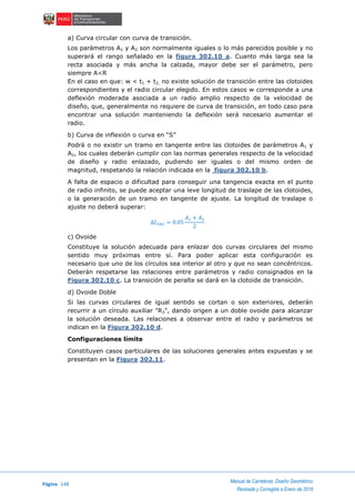 Página 148
Manual de Carreteras: Diseño Geométrico
Revisada y Corregida a Enero de 2018
a) Curva circular con curva de transición.
Los parámetros A1 y A2 son normalmente iguales o lo más parecidos posible y no
superará el rango señalado en la figura 302.10 a. Cuanto más larga sea la
recta asociada y más ancha la calzada, mayor debe ser el parámetro, pero
siempre A<R
En el caso en que: w < t1 + t2, no existe solución de transición entre las clotoides
correspondientes y el radio circular elegido. En estos casos w corresponde a una
deflexión moderada asociada a un radio amplio respecto de la velocidad de
diseño, que, generalmente no requiere de curva de transición, en todo caso para
encontrar una solución manteniendo la deflexión será necesario aumentar el
radio.
b) Curva de inflexión o curva en “S”
Podrá o no existir un tramo en tangente entre las clotoides de parámetros A1 y
A2, los cuales deberán cumplir con las normas generales respecto de la velocidad
de diseño y radio enlazado, pudiendo ser iguales o del mismo orden de
magnitud, respetando la relación indicada en la figura 302.10 b.
A falta de espacio o dificultad para conseguir una tangencia exacta en el punto
de radio infinito, se puede aceptar una leve longitud de traslape de las clotoides,
o la generación de un tramo en tangente de ajuste. La longitud de traslape o
ajuste no deberá superar:
∆𝐿(𝑚) = 0.05
𝐴1 + 𝐴2
2
c) Ovoide
Constituye la solución adecuada para enlazar dos curvas circulares del mismo
sentido muy próximas entre sí. Para poder aplicar esta configuración es
necesario que uno de los círculos sea interior al otro y que no sean concéntricos.
Deberán respetarse las relaciones entre parámetros y radio consignados en la
Figura 302.10 c. La transición de peralte se dará en la clotoide de transición.
d) Ovoide Doble
Si las curvas circulares de igual sentido se cortan o son exteriores, deberán
recurrir a un círculo auxiliar "R3", dando origen a un doble ovoide para alcanzar
la solución deseada. Las relaciones a observar entre el radio y parámetros se
indican en la Figura 302.10 d.
Configuraciones límite
Constituyen casos particulares de las soluciones generales antes expuestas y se
presentan en la Figura 302.11.
 