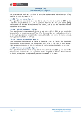 Página 14
Manual de Carreteras: Diseño Geométrico
Revisada y Corregida a Enero de 2018
SECCIÓN 102
Clasificación por orografía
Las carreteras del Perú, en función a la orografía predominante del terreno por dónde
discurre su trazo, se clasifican en:
102.01 Terreno plano (tipo 1)
Tiene pendientes transversales al eje de la vía, menores o iguales al 10% y sus
pendientes longitudinales son por lo general menores de tres por ciento (3%),
demandando un mínimo de movimiento de tierras, por lo que no presenta mayores
dificultades en su trazo.
102.02 Terreno ondulado (tipo 2)
Tiene pendientes transversales al eje de la vía entre 11% y 50% y sus pendientes
longitudinales se encuentran entre 3% y 6 %, demandando un moderado movimiento
de tierras, lo que permite alineamientos rectos, alternados con curvas de radios amplios,
sin mayores dificultades en el trazo.
102.03 Terreno accidentado (tipo 3)
Tiene pendientes transversales al eje de la vía entre 51% y el 100% y sus pendientes
longitudinales predominantes se encuentran entre 6% y 8%, por lo que requiere
importantes movimientos de tierras, razón por la cual presenta dificultades en el trazo.
102.04 Terreno escarpado (tipo 4)
Tiene pendientes transversales al eje de la vía superiores al 100% y sus pendientes
longitudinales excepcionales son superiores al 8%, exigiendo el máximo de movimiento
de tierras, razón por la cual presenta grandes dificultades en su trazo.
 