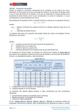 Página 152
Manual de Carreteras: Diseño Geométrico
Revisada y Corregida a Enero de 2018
302.08 Transición de peralte
Siendo el peralte la inclinación transversal de la carretera en los tramos de curva,
destinada a contrarrestar la fuerza centrífuga del vehículo, la transición de peralte viene
a ser la traza del borde de la calzada, en la que se desarrolla el cambio gradual de la
pendiente de dicho borde, entre la que corresponde a la zona en tangente, y la que
corresponde a la zona peraltada de la curva.
Para efectos de la presente norma, el peralte máximo se calcula con la siguiente fórmula:
𝑖𝑝 𝑚á𝑥 = 1.8 − 0.01 𝑉
Dónde:
ipmáx : Máxima inclinación de cualquier borde de la calzada respecto al eje de la vía
(%).
V : Velocidad de diseño (km/h).
La longitud del tramo de transición del peralte tendrá por tanto una longitud mínima
definida por la fórmula:
𝐿 𝑚í𝑛 =
𝑝 𝑓− 𝑝𝑖
𝑖𝑝 𝑚á𝑥
𝐵
Dónde:
Lmín : Longitud mínima del tramo de transición del peralte (m).
pf : Peralte final con su signo (%)
pi : Peralte inicial con su signo (%)
B : Distancia del borde de la calzada al eje de giro del peralte (m).
En carreteras de Tercera Clase, se tomarán los valores que muestra la Tabla 302.13
para definir las longitudes mínimas de transición de bombeo y de transición de peralte en
función a la velocidad de diseño y valor del peralte.
Tabla 302.13
Velocidad
de diseño
(Km/h)
Valor del peralte
Longitud
mínima de
transición de
bombeo (m)**
2% 4% 6% 8%
10
%
12
%
Longitud mínima de transición de
peralte (m)*
20 9 18 27 36 45 54 9
30 10 19 29 38 48 58 10
40 10 21 31 41 51 62 10
50 11 22 33 44 55 66 11
60 12 24 36 48 60 72 12
70 13 26 39 52 65 79 13
80 14 29 43 58 72 86 14
90 15 31 46 61 77 92 15
* Longitud de transición basada en la rotación de un carril
** Longitud basada en 2% de bombeo
La transición del peralte deberá llevarse a cabo combinando las tres condiciones
siguientes:
 Características dinámicas aceptables para el vehículo
 Rápida evacuación de las aguas de la calzada.
 Sensación estética agradable.
En las Tablas 302.14, 302.15, 302.16, 302.17 y 302.18, se presentan valores de
longitudes mínimas de transición, para combinaciones de velocidad de diseño y anchos
 