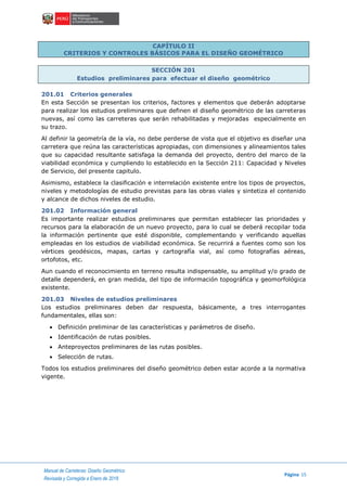 Manual de Carreteras: Diseño Geométrico
Página 15
Revisada y Corregida a Enero de 2018
CAPÍTULO II
CRITERIOS Y CONTROLES BÁSICOS PARA EL DISEÑO GEOMÉTRICO
SECCIÓN 201
Estudios preliminares para efectuar el diseño geométrico
201.01 Criterios generales
En esta Sección se presentan los criterios, factores y elementos que deberán adoptarse
para realizar los estudios preliminares que definen el diseño geométrico de las carreteras
nuevas, así como las carreteras que serán rehabilitadas y mejoradas especialmente en
su trazo.
Al definir la geometría de la vía, no debe perderse de vista que el objetivo es diseñar una
carretera que reúna las características apropiadas, con dimensiones y alineamientos tales
que su capacidad resultante satisfaga la demanda del proyecto, dentro del marco de la
viabilidad económica y cumpliendo lo establecido en la Sección 211: Capacidad y Niveles
de Servicio, del presente capitulo.
Asimismo, establece la clasificación e interrelación existente entre los tipos de proyectos,
niveles y metodologías de estudio previstas para las obras viales y sintetiza el contenido
y alcance de dichos niveles de estudio.
201.02 Información general
Es importante realizar estudios preliminares que permitan establecer las prioridades y
recursos para la elaboración de un nuevo proyecto, para lo cual se deberá recopilar toda
la información pertinente que esté disponible, complementando y verificando aquellas
empleadas en los estudios de viabilidad económica. Se recurrirá a fuentes como son los
vértices geodésicos, mapas, cartas y cartografía vial, así como fotografías aéreas,
ortofotos, etc.
Aun cuando el reconocimiento en terreno resulta indispensable, su amplitud y/o grado de
detalle dependerá, en gran medida, del tipo de información topográfica y geomorfológica
existente.
201.03 Niveles de estudios preliminares
Los estudios preliminares deben dar respuesta, básicamente, a tres interrogantes
fundamentales, ellas son:
 Definición preliminar de las características y parámetros de diseño.
 Identificación de rutas posibles.
 Anteproyectos preliminares de las rutas posibles.
 Selección de rutas.
Todos los estudios preliminares del diseño geométrico deben estar acorde a la normativa
vigente.
 