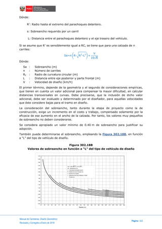Manual de Carreteras: Diseño Geométrico
Página 161
Revisada y Corregida a Enero de 2018
Dónde:
R’: Radio hasta el extremo del parachoques delantero.
s: Sobreancho requerido por un carril
L: Distancia entre el parachoques delantero y el eje trasero del vehículo.
Si se asume que R’ es sensiblemente igual a RC, se tiene que para una calzada de n
carriles:
Sa=n (R-√R2
-L2
) +
V
10√R
Dónde:
Sa : Sobreancho (m)
n : Número de carriles
RC : Radio de curvatura circular (m)
L : Distancia entre eje posterior y parte frontal (m)
V : Velocidad de diseño (km/h)
El primer término, depende de la geometría y el segundo de consideraciones empíricas,
que tienen en cuenta un valor adicional para compensar la mayor dificultad, en calcular
distancias transversales en curvas. Debe precisarse, que la inclusión de dicho valor
adicional, debe ser evaluado y determinado por el diseñador, para aquellas velocidades
que éste considere bajas para el tramo en diseño.
La consideración del sobreancho, tanto durante la etapa de proyecto como la de
construcción, exige un incremento en el costo y trabajo, compensado solamente por la
eficacia de ese aumento en el ancho de la calzada. Por tanto, los valores muy pequeños
de sobreancho no deben considerarse.
Se considera apropiado un valor mínimo de 0.40 m de sobreancho para justificar su
adopción.
También puede determinarse el sobreancho, empleando la Figura 302.18B, en función
a “L” del tipo de vehículo de diseño.
Figura 302.18B
Valores de sobreancho en función a “L” del tipo de vehículo de diseño
20 30 40 50 90807060 100 110 120 130 200190180170160150140 250240230220210
Radios (m)
0.00
0.20
0.40
0.80
1.00
1.20
1.40
1.50
1.60
3.00
2.80
2.60
2.40
2.20
2.00
1.80
Sa = (n(R- R²-L² )+V/10 R )
Sa : Sobreancho (m)
V : Velocidad de Diseño (km/h)
R : Radio de Curva Circular (m)
n : Numero de Carriles
L : Distancia Entre Eje Posterior y Parte
Frontal (m)
V=80 km/h
V=70 km/h
V=60 km/h
V=50 km/h
V=40 km/h
V=30 km/h
 