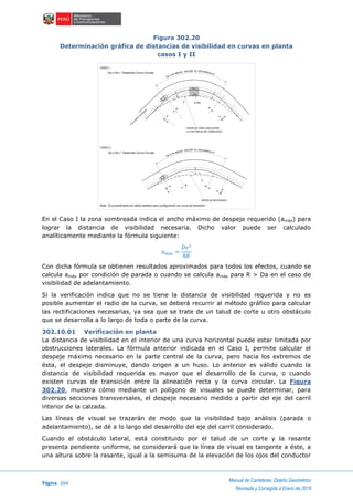Página 164
Manual de Carreteras: Diseño Geométrico
Revisada y Corregida a Enero de 2018
Figura 302.20
Determinación gráfica de distancias de visibilidad en curvas en planta
casos I y II
En el Caso I la zona sombreada indica el ancho máximo de despeje requerido (amáx) para
lograr la distancia de visibilidad necesaria. Dicho valor puede ser calculado
analíticamente mediante la fórmula siguiente:
𝑎 𝑚á𝑥 =
𝐷𝑣2
8𝑅
Con dicha fórmula se obtienen resultados aproximados para todos los efectos, cuando se
calcula amáx por condición de parada o cuando se calcula amáx para R > Da en el caso de
visibilidad de adelantamiento.
Si la verificación indica que no se tiene la distancia de visibilidad requerida y no es
posible aumentar el radio de la curva, se deberá recurrir al método gráfico para calcular
las rectificaciones necesarias, ya sea que se trate de un talud de corte u otro obstáculo
que se desarrolla a lo largo de toda o parte de la curva.
302.10.01 Verificación en planta
La distancia de visibilidad en el interior de una curva horizontal puede estar limitada por
obstrucciones laterales. La fórmula anterior indicada en el Caso I, permite calcular el
despeje máximo necesario en la parte central de la curva, pero hacia los extremos de
ésta, el despeje disminuye, dando origen a un huso. Lo anterior es válido cuando la
distancia de visibilidad requerida es mayor que el desarrollo de la curva, o cuando
existen curvas de transición entre la alineación recta y la curva circular. La Figura
302.20, muestra cómo mediante un polígono de visuales se puede determinar, para
diversas secciones transversales, el despeje necesario medido a partir del eje del carril
interior de la calzada.
Las líneas de visual se trazarán de modo que la visibilidad bajo análisis (parada o
adelantamiento), se dé a lo largo del desarrollo del eje del carril considerado.
Cuando el obstáculo lateral, está constituido por el talud de un corte y la rasante
presenta pendiente uniforme, se considerará que la línea de visual es tangente a éste, a
una altura sobre la rasante, igual a la semisuma de la elevación de los ojos del conductor
DESPEJE NECESARIO
DESPEJE PARA ASEGURAR
LA DISTANCIA DE VISIBILIDAD
A
R=
8
R
A
R
A
A
R=
8
a
Dp ó Da MEDIO SEGUN EL DESARROLLO
a máx.
R
A
A
R=
8
R
=
8
A
A
R
a
Dp o Da MEDIO SEGUN EL DESARROLLO
CASO I :
Dp o Da < Desarrollo Curva Circular
CASO II :
Dp o Da > Desarrollo Curva Circular
EJE
C
AR
R
IL
INTERIO
R
Nota : El procedimiento es valido tambien para configuración sin curva de transición
 